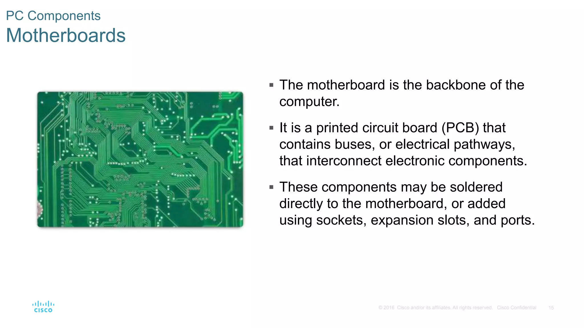 15
© 2016 Cisco and/or its affiliates. All rights reserved. Cisco Confidential
PC Components
Motherboards
 The motherboard is the backbone of the
computer.
 It is a printed circuit board (PCB) that
contains buses, or electrical pathways,
that interconnect electronic components.
 These components may be soldered
directly to the motherboard, or added
using sockets, expansion slots, and ports.
 