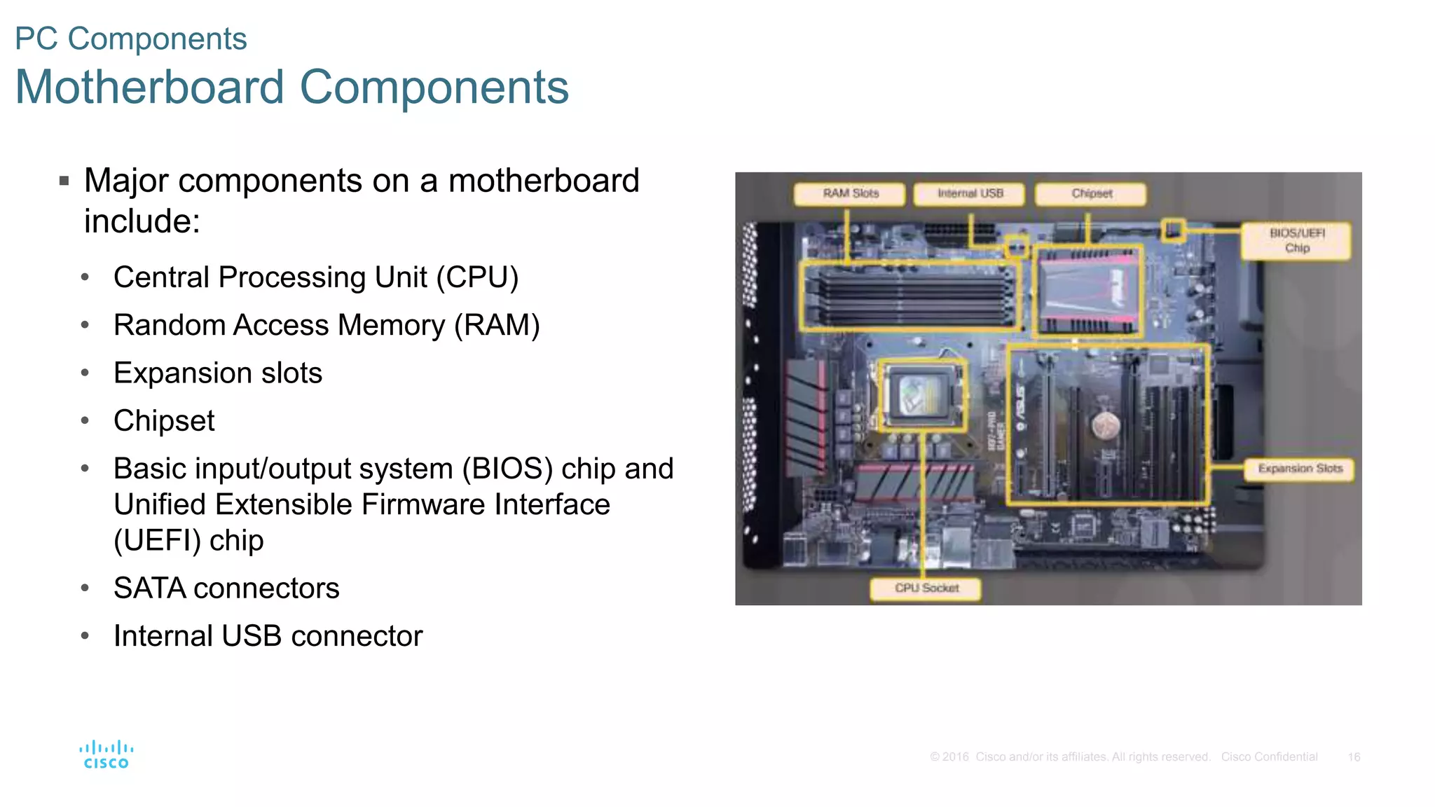 16
© 2016 Cisco and/or its affiliates. All rights reserved. Cisco Confidential
PC Components
Motherboard Components
 Major components on a motherboard
include:
• Central Processing Unit (CPU)
• Random Access Memory (RAM)
• Expansion slots
• Chipset
• Basic input/output system (BIOS) chip and
Unified Extensible Firmware Interface
(UEFI) chip
• SATA connectors
• Internal USB connector
 