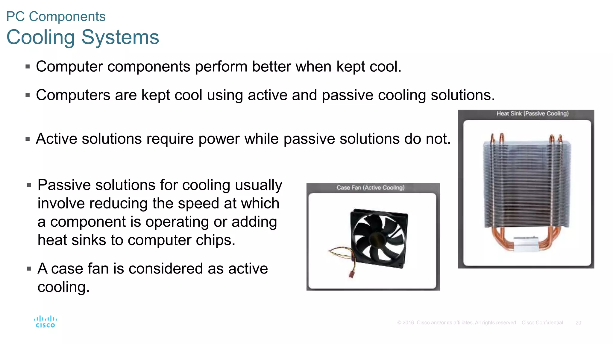 20
© 2016 Cisco and/or its affiliates. All rights reserved. Cisco Confidential
PC Components
Cooling Systems
 Computer components perform better when kept cool.
 Computers are kept cool using active and passive cooling solutions.
 Active solutions require power while passive solutions do not.
 Passive solutions for cooling usually
involve reducing the speed at which
a component is operating or adding
heat sinks to computer chips.
 A case fan is considered as active
cooling.
 