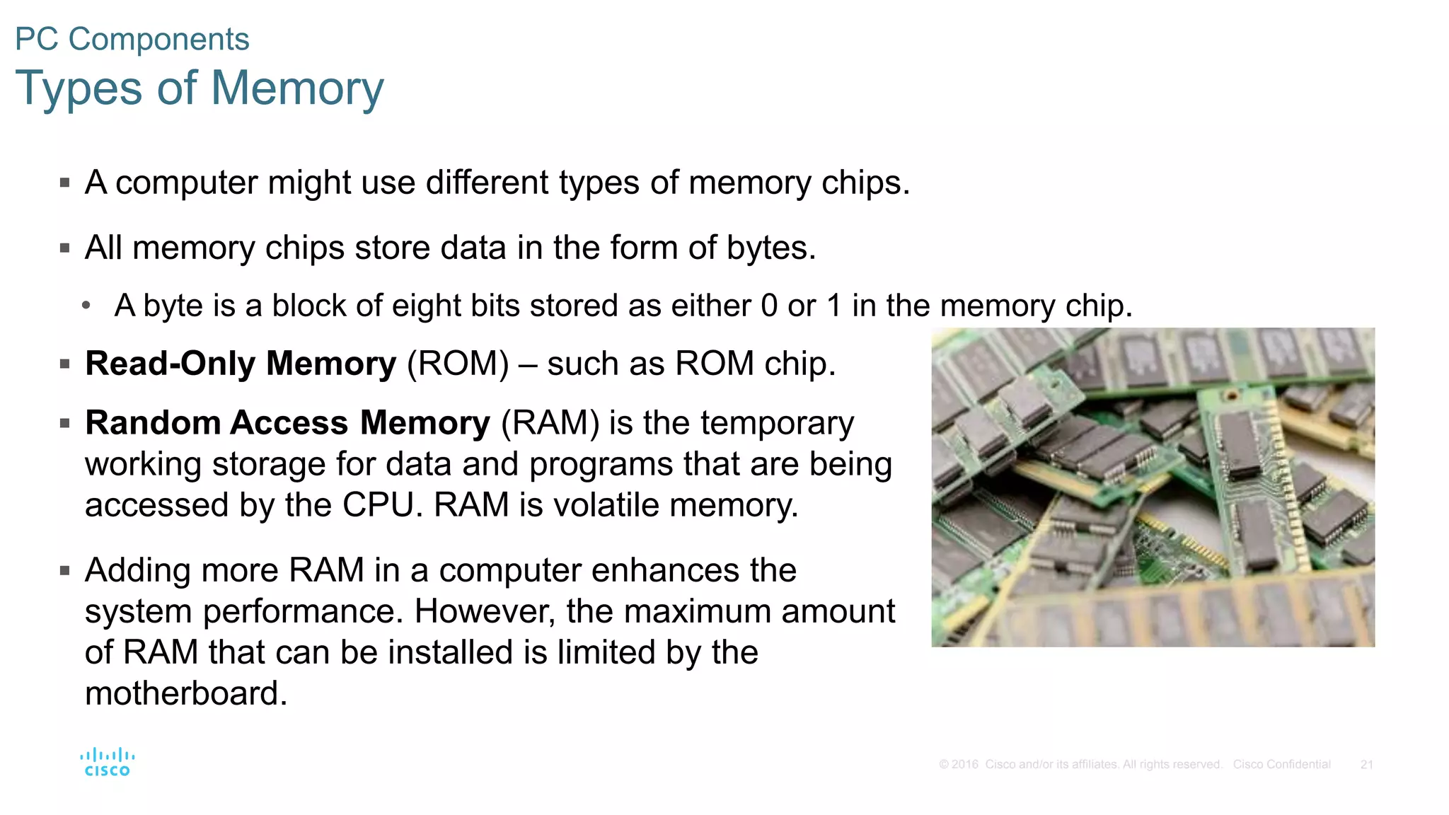 21
© 2016 Cisco and/or its affiliates. All rights reserved. Cisco Confidential
PC Components
Types of Memory
 A computer might use different types of memory chips.
 All memory chips store data in the form of bytes.
• A byte is a block of eight bits stored as either 0 or 1 in the memory chip.
 Read-Only Memory (ROM) – such as ROM chip.
 Random Access Memory (RAM) is the temporary
working storage for data and programs that are being
accessed by the CPU. RAM is volatile memory.
 Adding more RAM in a computer enhances the
system performance. However, the maximum amount
of RAM that can be installed is limited by the
motherboard.
 