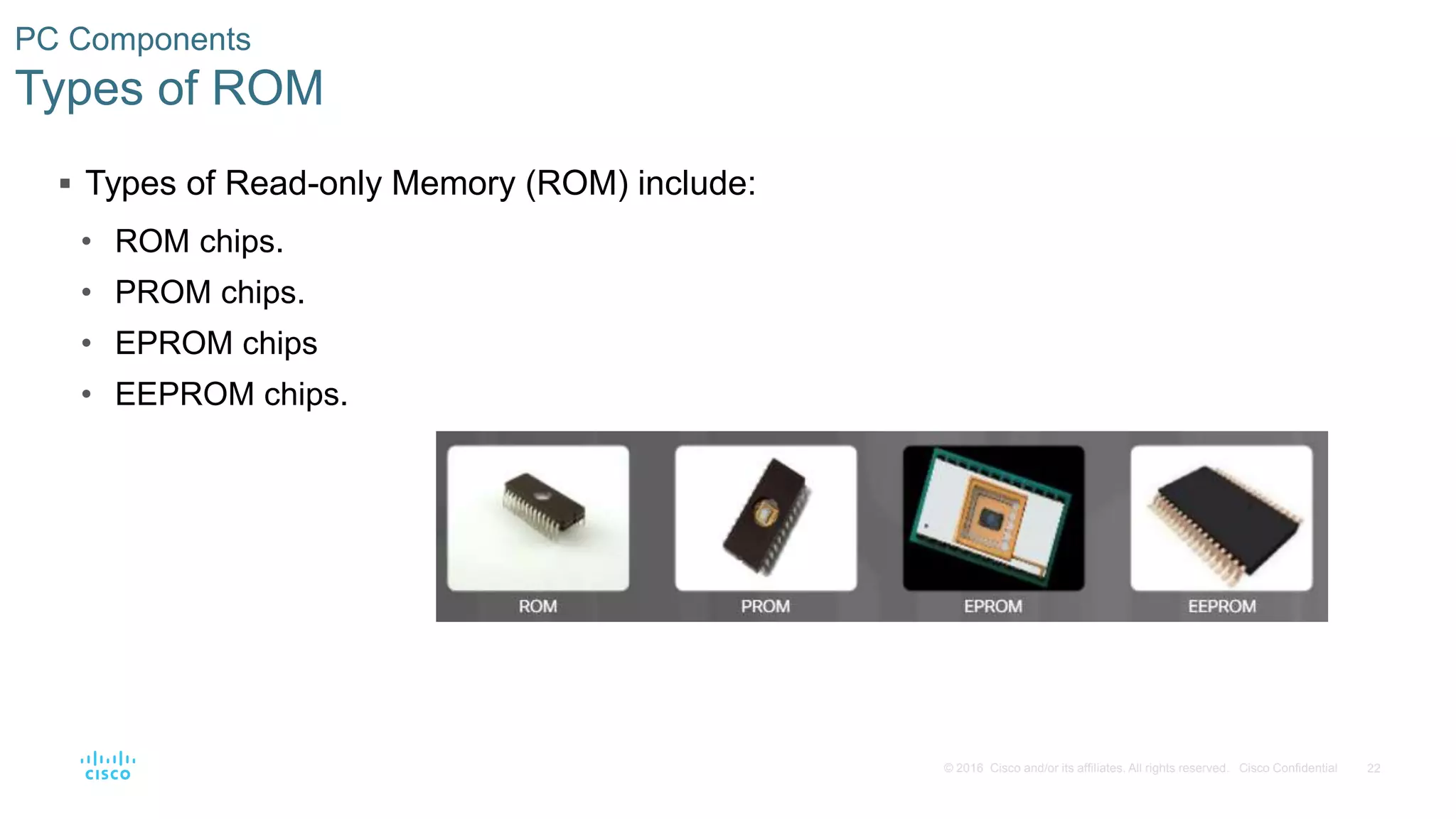 22
© 2016 Cisco and/or its affiliates. All rights reserved. Cisco Confidential
PC Components
Types of ROM
 Types of Read-only Memory (ROM) include:
• ROM chips.
• PROM chips.
• EPROM chips
• EEPROM chips.
 