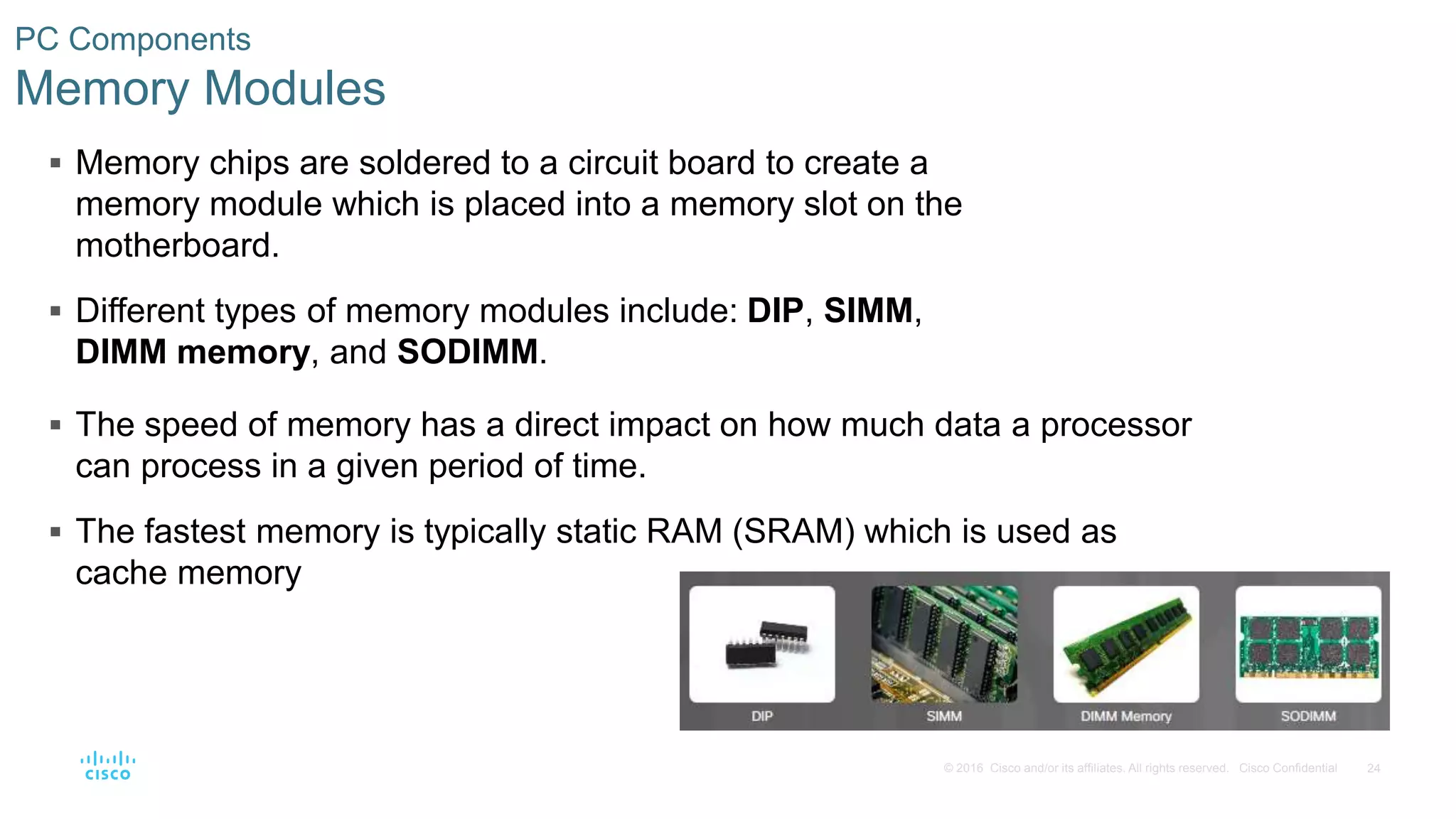 24
© 2016 Cisco and/or its affiliates. All rights reserved. Cisco Confidential
PC Components
Memory Modules
 Memory chips are soldered to a circuit board to create a
memory module which is placed into a memory slot on the
motherboard.
 Different types of memory modules include: DIP, SIMM,
DIMM memory, and SODIMM.
 The speed of memory has a direct impact on how much data a processor
can process in a given period of time.
 The fastest memory is typically static RAM (SRAM) which is used as
cache memory
 
