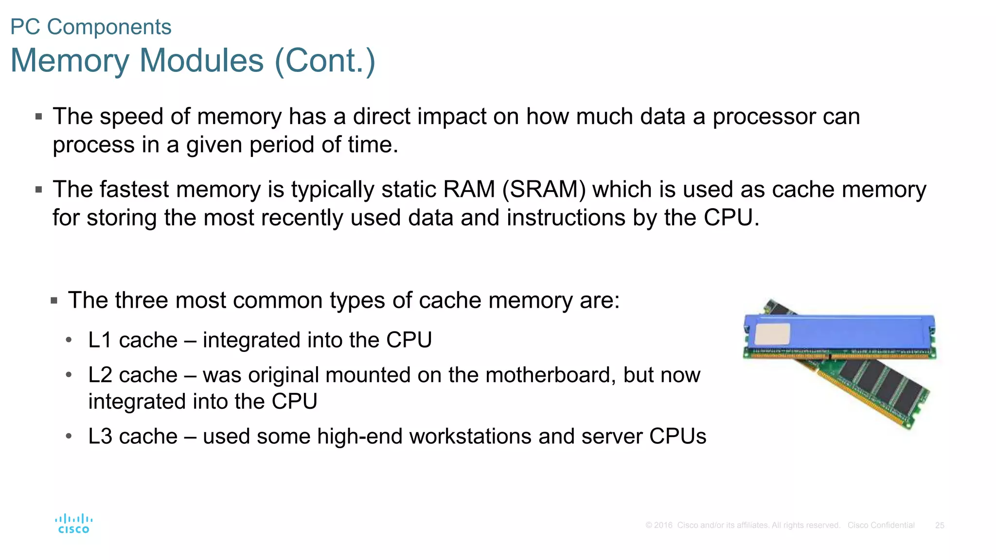 25
© 2016 Cisco and/or its affiliates. All rights reserved. Cisco Confidential
PC Components
Memory Modules (Cont.)
 The speed of memory has a direct impact on how much data a processor can
process in a given period of time.
 The fastest memory is typically static RAM (SRAM) which is used as cache memory
for storing the most recently used data and instructions by the CPU.
 The three most common types of cache memory are:
• L1 cache – integrated into the CPU
• L2 cache – was original mounted on the motherboard, but now
integrated into the CPU
• L3 cache – used some high-end workstations and server CPUs
 
