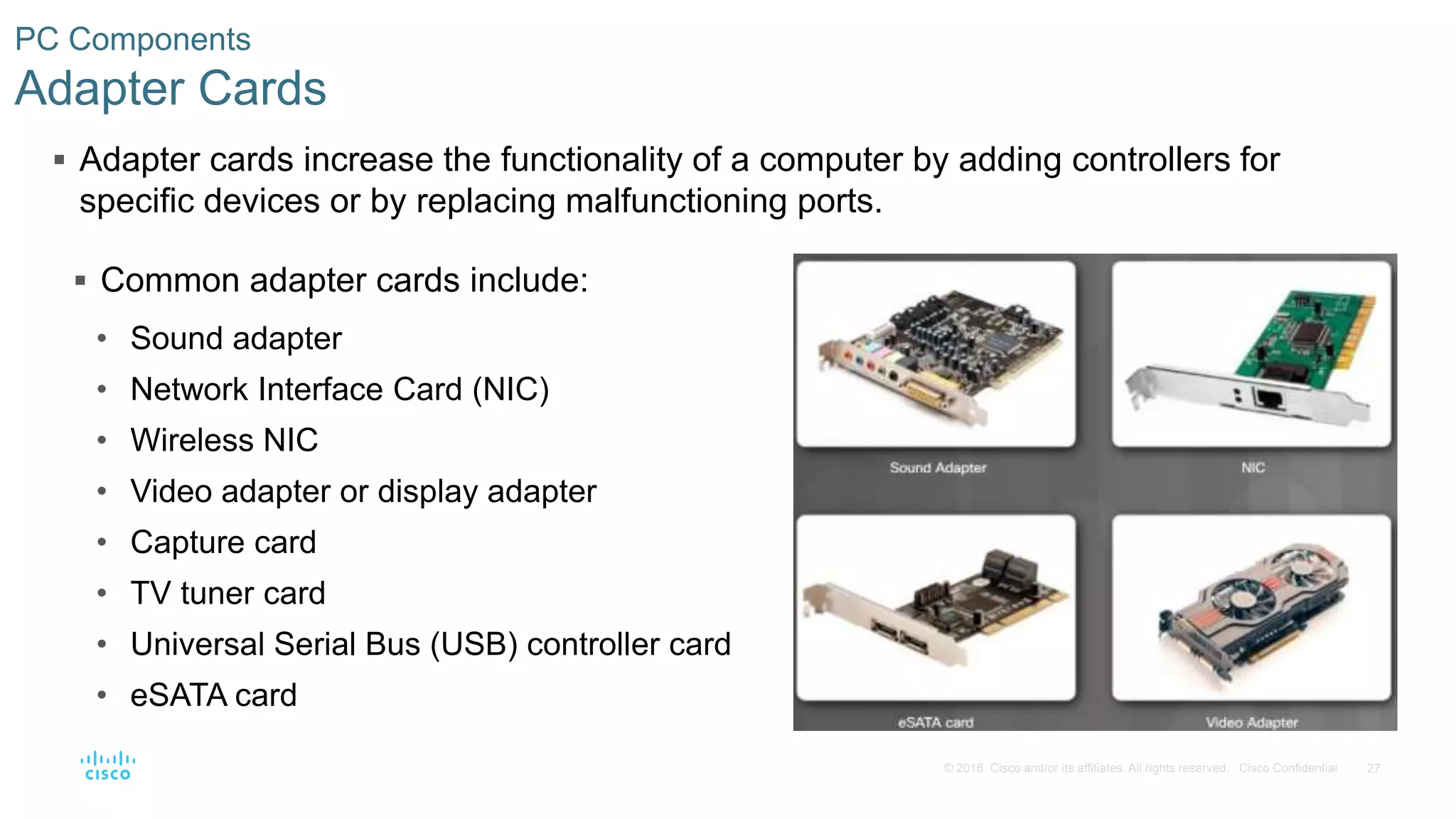 27
© 2016 Cisco and/or its affiliates. All rights reserved. Cisco Confidential
PC Components
Adapter Cards
 Adapter cards increase the functionality of a computer by adding controllers for
specific devices or by replacing malfunctioning ports.
 Common adapter cards include:
• Sound adapter
• Network Interface Card (NIC)
• Wireless NIC
• Video adapter or display adapter
• Capture card
• TV tuner card
• Universal Serial Bus (USB) controller card
• eSATA card
 