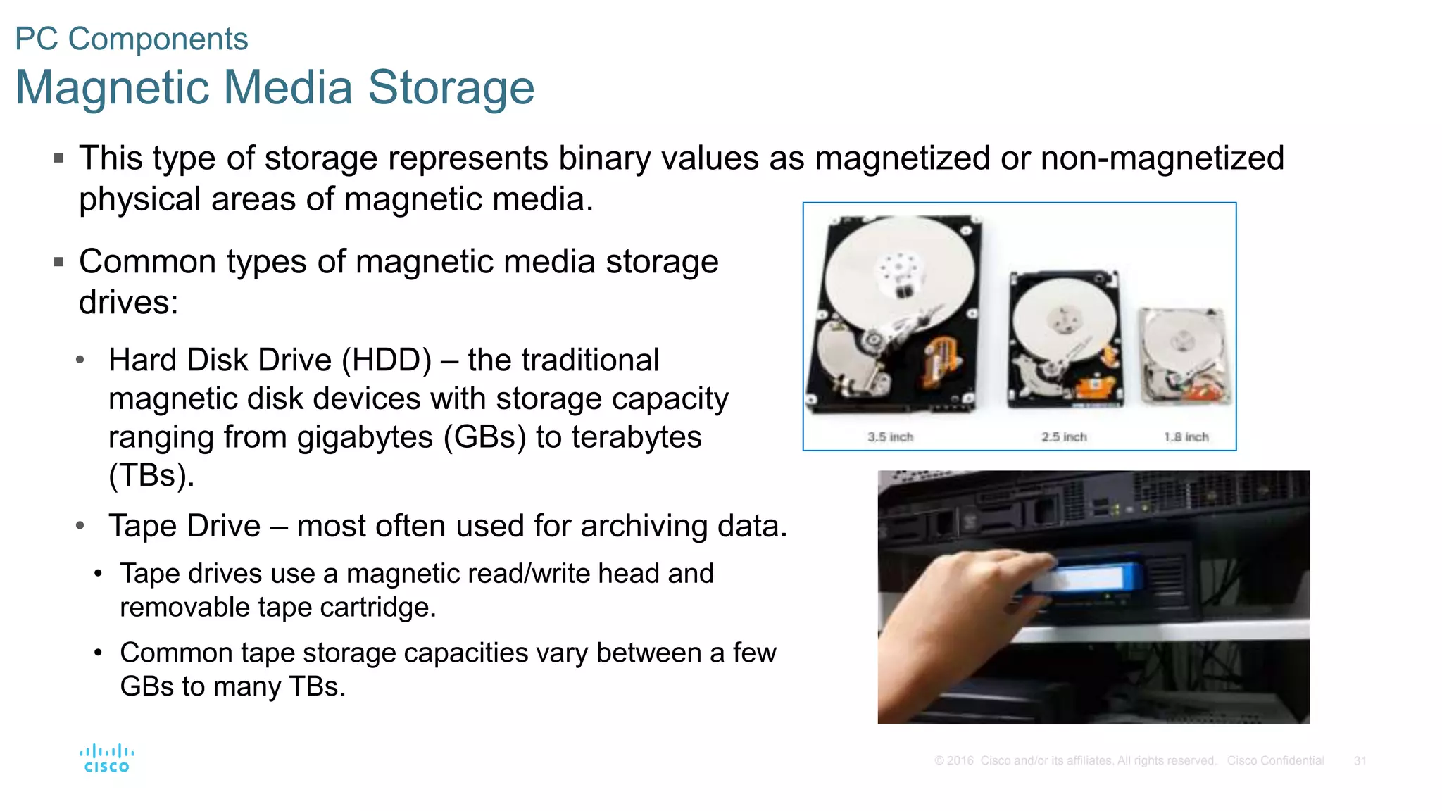 31
© 2016 Cisco and/or its affiliates. All rights reserved. Cisco Confidential
PC Components
Magnetic Media Storage
 This type of storage represents binary values as magnetized or non-magnetized
physical areas of magnetic media.
 Common types of magnetic media storage
drives:
• Hard Disk Drive (HDD) – the traditional
magnetic disk devices with storage capacity
ranging from gigabytes (GBs) to terabytes
(TBs).
• Tape Drive – most often used for archiving data.
• Tape drives use a magnetic read/write head and
removable tape cartridge.
• Common tape storage capacities vary between a few
GBs to many TBs.
 