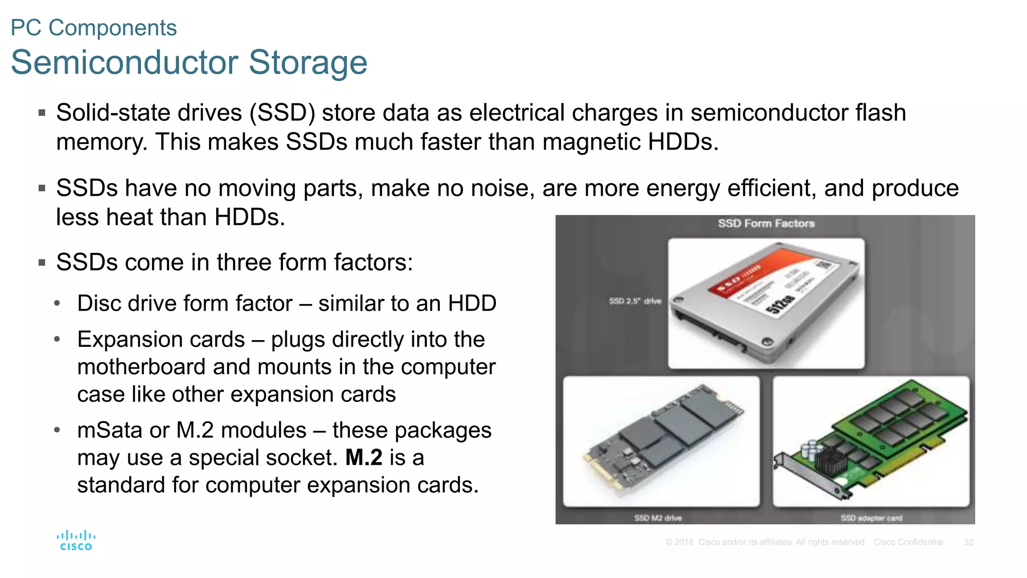 32
© 2016 Cisco and/or its affiliates. All rights reserved. Cisco Confidential
PC Components
Semiconductor Storage
 Solid-state drives (SSD) store data as electrical charges in semiconductor flash
memory. This makes SSDs much faster than magnetic HDDs.
 SSDs have no moving parts, make no noise, are more energy efficient, and produce
less heat than HDDs.
 SSDs come in three form factors:
• Disc drive form factor – similar to an HDD
• Expansion cards – plugs directly into the
motherboard and mounts in the computer
case like other expansion cards
• mSata or M.2 modules – these packages
may use a special socket. M.2 is a
standard for computer expansion cards.
 