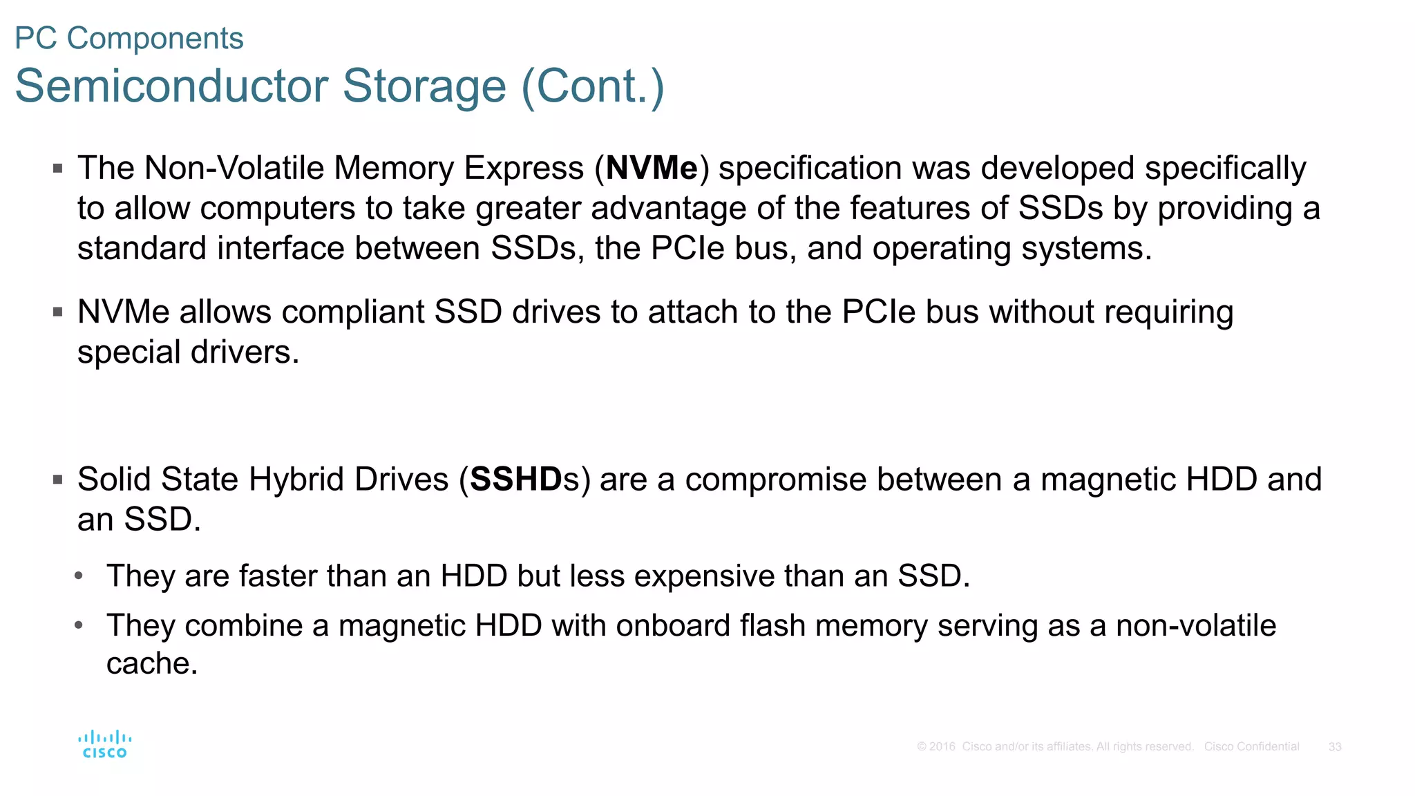 33
© 2016 Cisco and/or its affiliates. All rights reserved. Cisco Confidential
PC Components
Semiconductor Storage (Cont.)
 The Non-Volatile Memory Express (NVMe) specification was developed specifically
to allow computers to take greater advantage of the features of SSDs by providing a
standard interface between SSDs, the PCIe bus, and operating systems.
 NVMe allows compliant SSD drives to attach to the PCIe bus without requiring
special drivers.
 Solid State Hybrid Drives (SSHDs) are a compromise between a magnetic HDD and
an SSD.
• They are faster than an HDD but less expensive than an SSD.
• They combine a magnetic HDD with onboard flash memory serving as a non-volatile
cache.
 