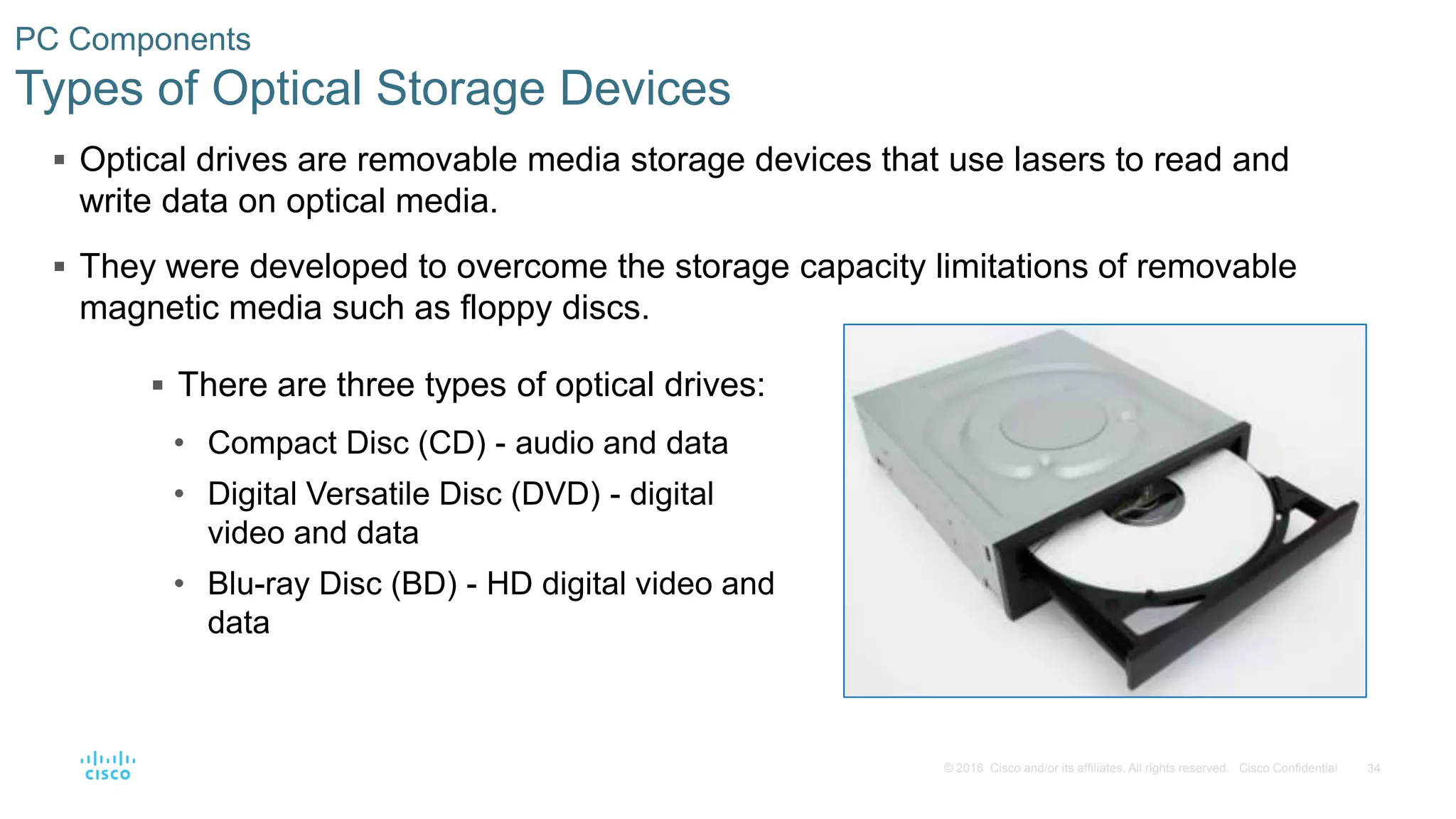 34
© 2016 Cisco and/or its affiliates. All rights reserved. Cisco Confidential
PC Components
Types of Optical Storage Devices
 Optical drives are removable media storage devices that use lasers to read and
write data on optical media.
 They were developed to overcome the storage capacity limitations of removable
magnetic media such as floppy discs.
 There are three types of optical drives:
• Compact Disc (CD) - audio and data
• Digital Versatile Disc (DVD) - digital
video and data
• Blu-ray Disc (BD) - HD digital video and
data
 