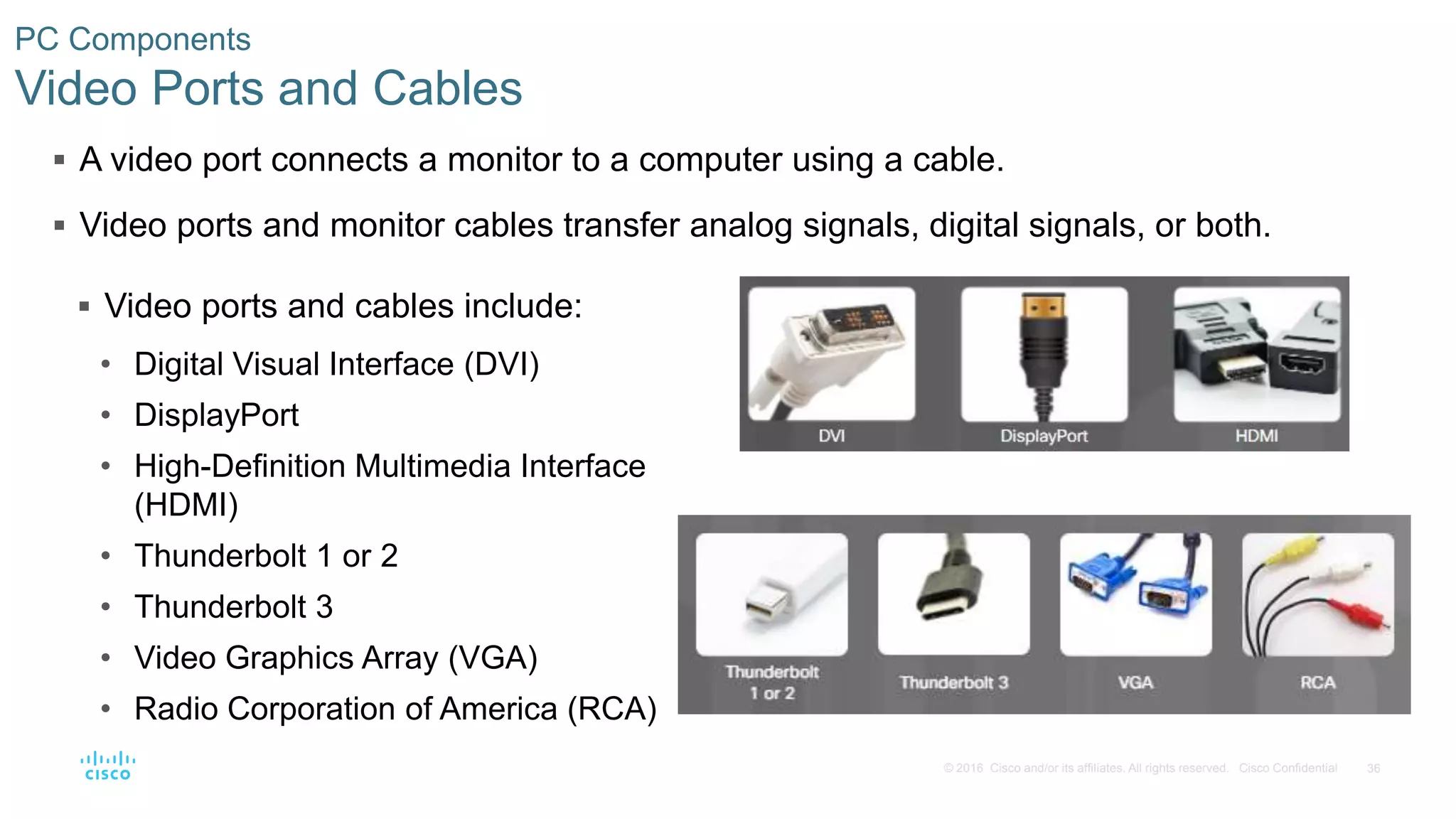 36
© 2016 Cisco and/or its affiliates. All rights reserved. Cisco Confidential
PC Components
Video Ports and Cables
 A video port connects a monitor to a computer using a cable.
 Video ports and monitor cables transfer analog signals, digital signals, or both.
 Video ports and cables include:
• Digital Visual Interface (DVI)
• DisplayPort
• High-Definition Multimedia Interface
(HDMI)
• Thunderbolt 1 or 2
• Thunderbolt 3
• Video Graphics Array (VGA)
• Radio Corporation of America (RCA)
 