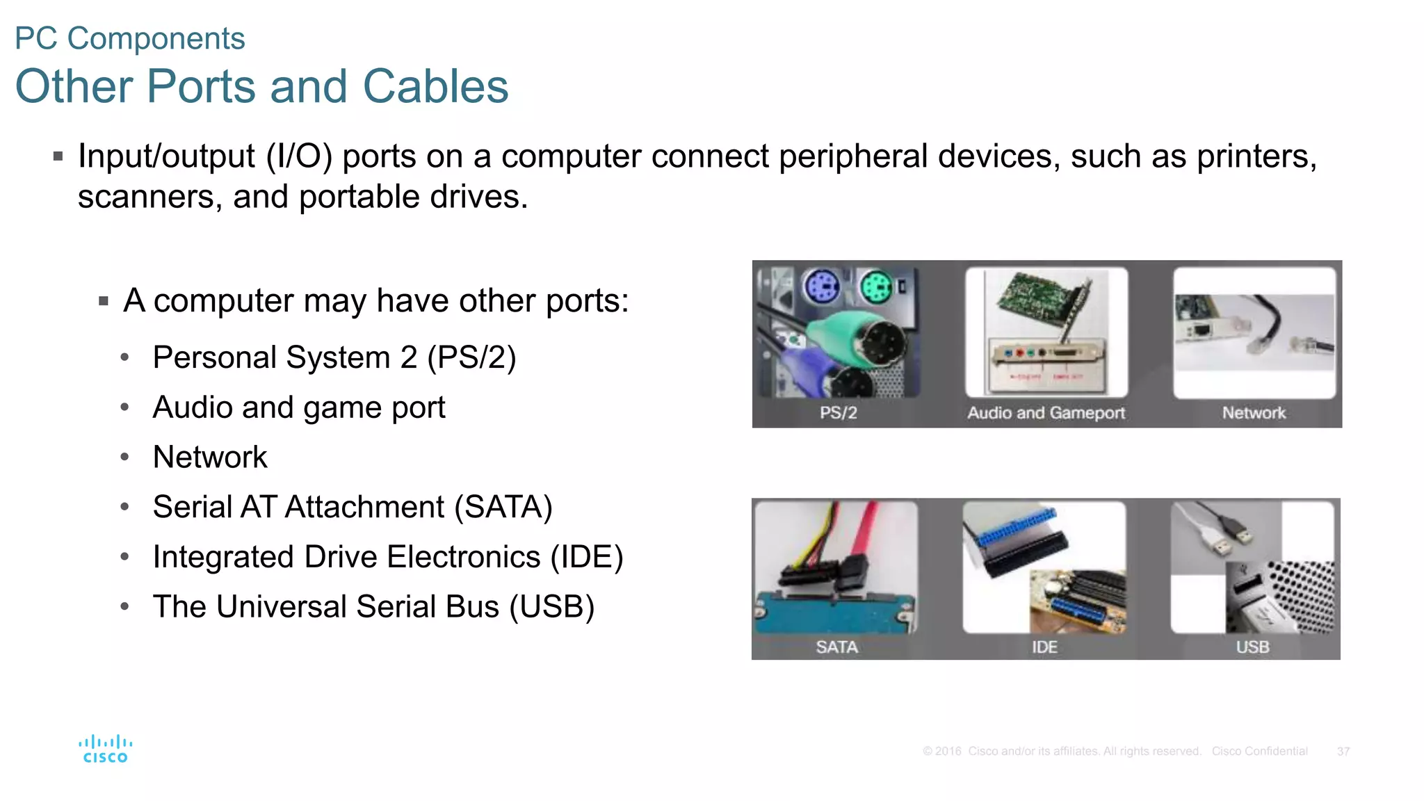 37
© 2016 Cisco and/or its affiliates. All rights reserved. Cisco Confidential
PC Components
Other Ports and Cables
 Input/output (I/O) ports on a computer connect peripheral devices, such as printers,
scanners, and portable drives.
 A computer may have other ports:
• Personal System 2 (PS/2)
• Audio and game port
• Network
• Serial AT Attachment (SATA)
• Integrated Drive Electronics (IDE)
• The Universal Serial Bus (USB)
 