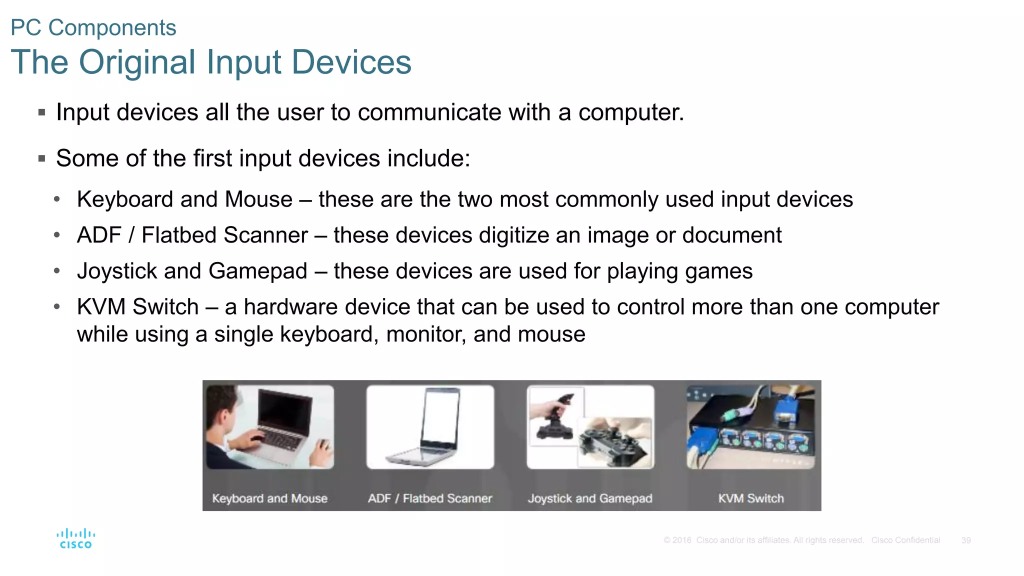 39
© 2016 Cisco and/or its affiliates. All rights reserved. Cisco Confidential
PC Components
The Original Input Devices
 Input devices all the user to communicate with a computer.
 Some of the first input devices include:
• Keyboard and Mouse – these are the two most commonly used input devices
• ADF / Flatbed Scanner – these devices digitize an image or document
• Joystick and Gamepad – these devices are used for playing games
• KVM Switch – a hardware device that can be used to control more than one computer
while using a single keyboard, monitor, and mouse
 