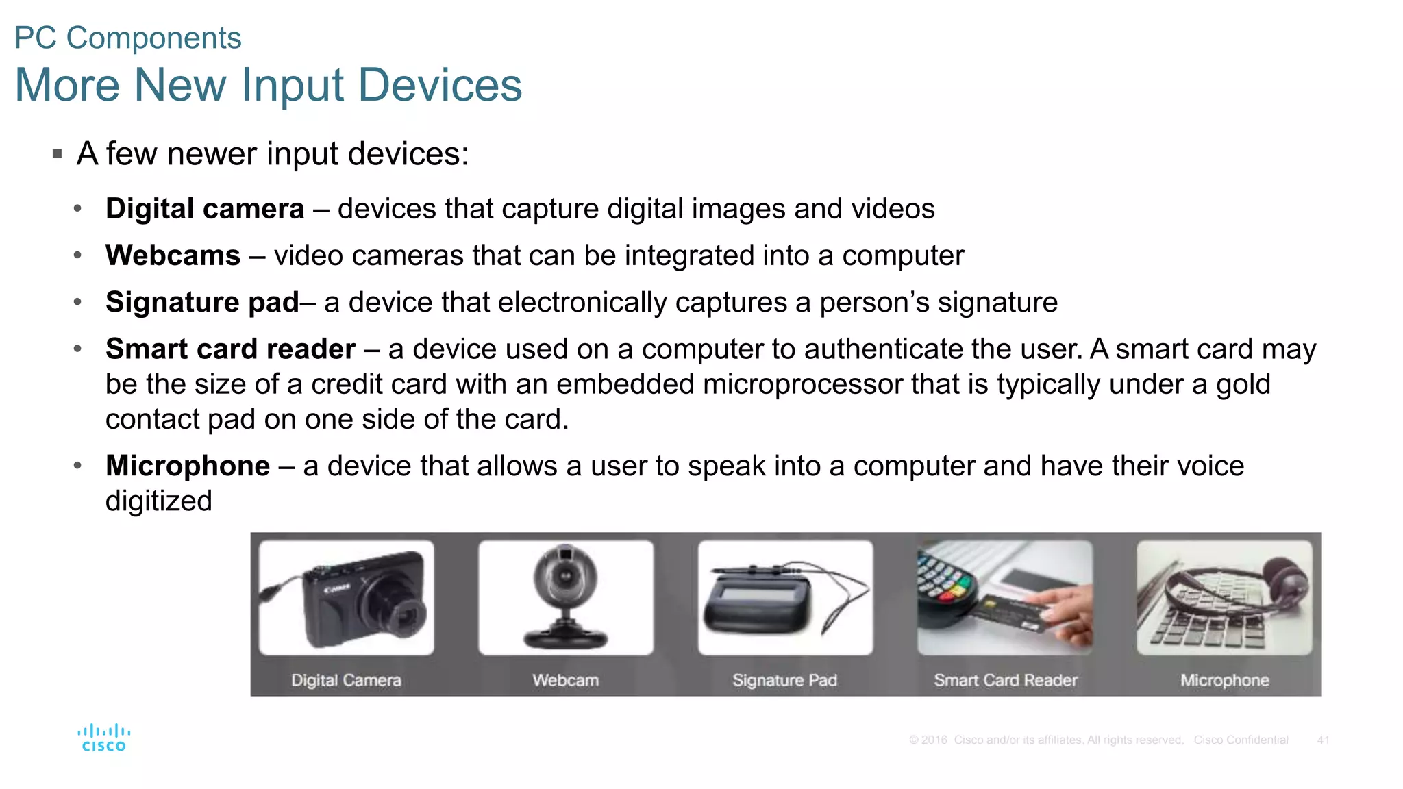 41
© 2016 Cisco and/or its affiliates. All rights reserved. Cisco Confidential
PC Components
More New Input Devices
 A few newer input devices:
• Digital camera – devices that capture digital images and videos
• Webcams – video cameras that can be integrated into a computer
• Signature pad– a device that electronically captures a person’s signature
• Smart card reader – a device used on a computer to authenticate the user. A smart card may
be the size of a credit card with an embedded microprocessor that is typically under a gold
contact pad on one side of the card.
• Microphone – a device that allows a user to speak into a computer and have their voice
digitized
 
