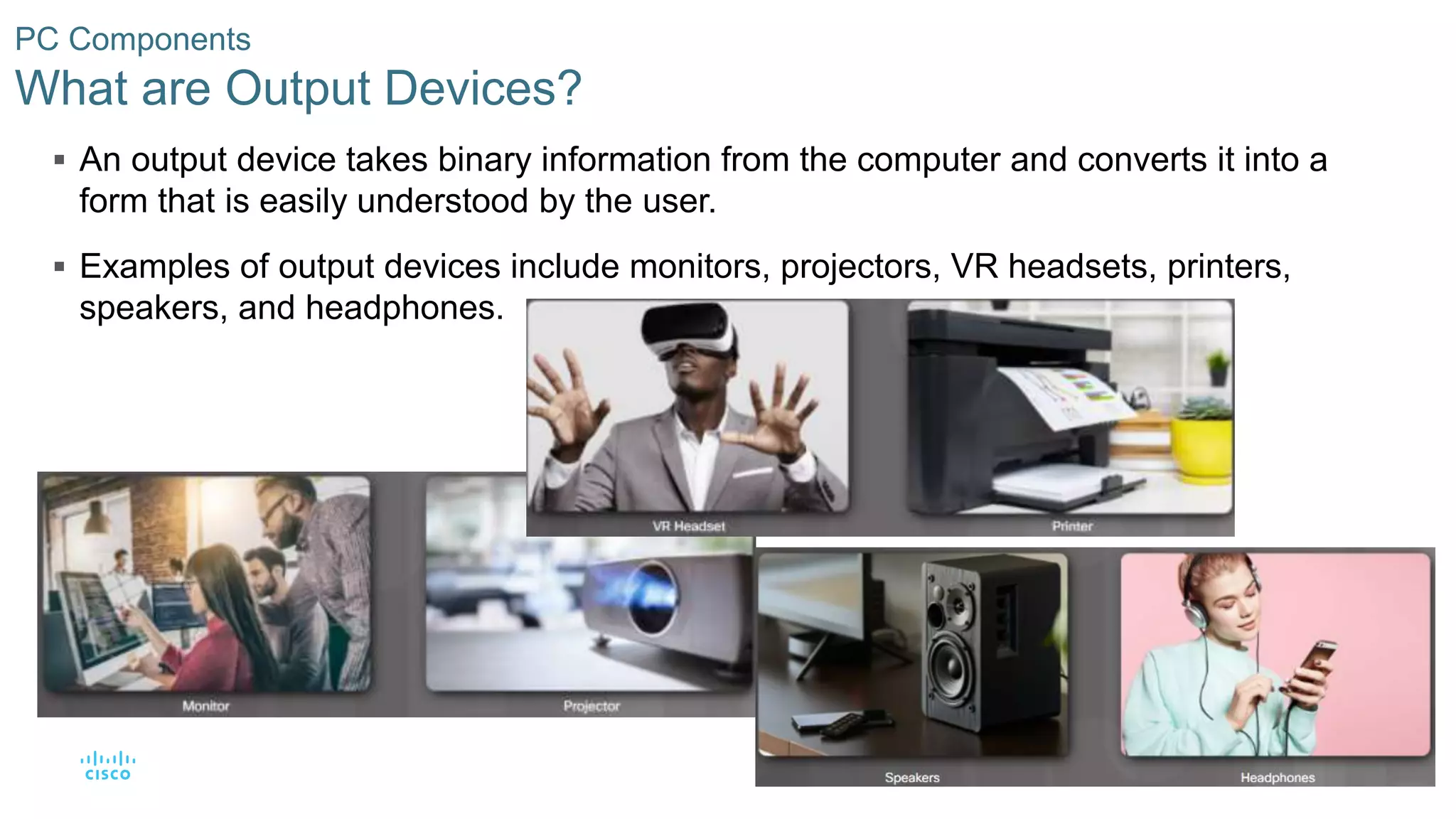 43
© 2016 Cisco and/or its affiliates. All rights reserved. Cisco Confidential
PC Components
What are Output Devices?
 An output device takes binary information from the computer and converts it into a
form that is easily understood by the user.
 Examples of output devices include monitors, projectors, VR headsets, printers,
speakers, and headphones.
 