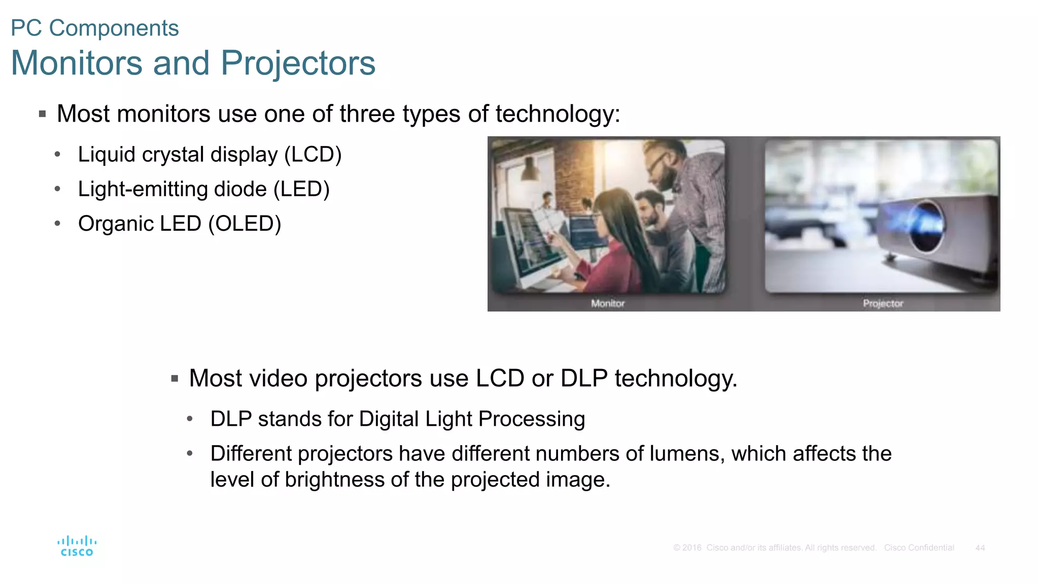 44
© 2016 Cisco and/or its affiliates. All rights reserved. Cisco Confidential
PC Components
Monitors and Projectors
 Most monitors use one of three types of technology:
• Liquid crystal display (LCD)
• Light-emitting diode (LED)
• Organic LED (OLED)
 Most video projectors use LCD or DLP technology.
• DLP stands for Digital Light Processing
• Different projectors have different numbers of lumens, which affects the
level of brightness of the projected image.
 