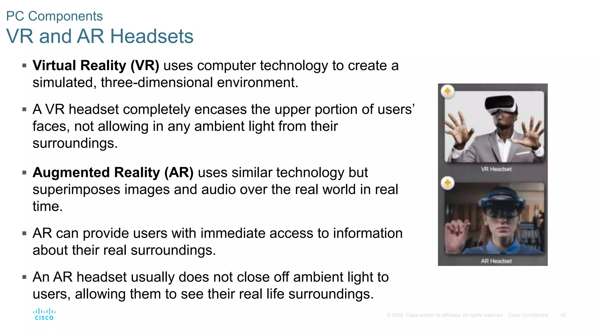 45
© 2016 Cisco and/or its affiliates. All rights reserved. Cisco Confidential
PC Components
VR and AR Headsets
 Virtual Reality (VR) uses computer technology to create a
simulated, three-dimensional environment.
 A VR headset completely encases the upper portion of users’
faces, not allowing in any ambient light from their
surroundings.
 Augmented Reality (AR) uses similar technology but
superimposes images and audio over the real world in real
time.
 AR can provide users with immediate access to information
about their real surroundings.
 An AR headset usually does not close off ambient light to
users, allowing them to see their real life surroundings.
 