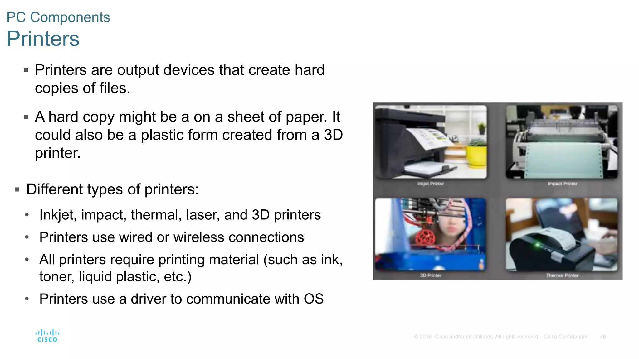 46
© 2016 Cisco and/or its affiliates. All rights reserved. Cisco Confidential
PC Components
Printers
 Printers are output devices that create hard
copies of files.
 A hard copy might be a on a sheet of paper. It
could also be a plastic form created from a 3D
printer.
 Different types of printers:
• Inkjet, impact, thermal, laser, and 3D printers
• Printers use wired or wireless connections
• All printers require printing material (such as ink,
toner, liquid plastic, etc.)
• Printers use a driver to communicate with OS
 