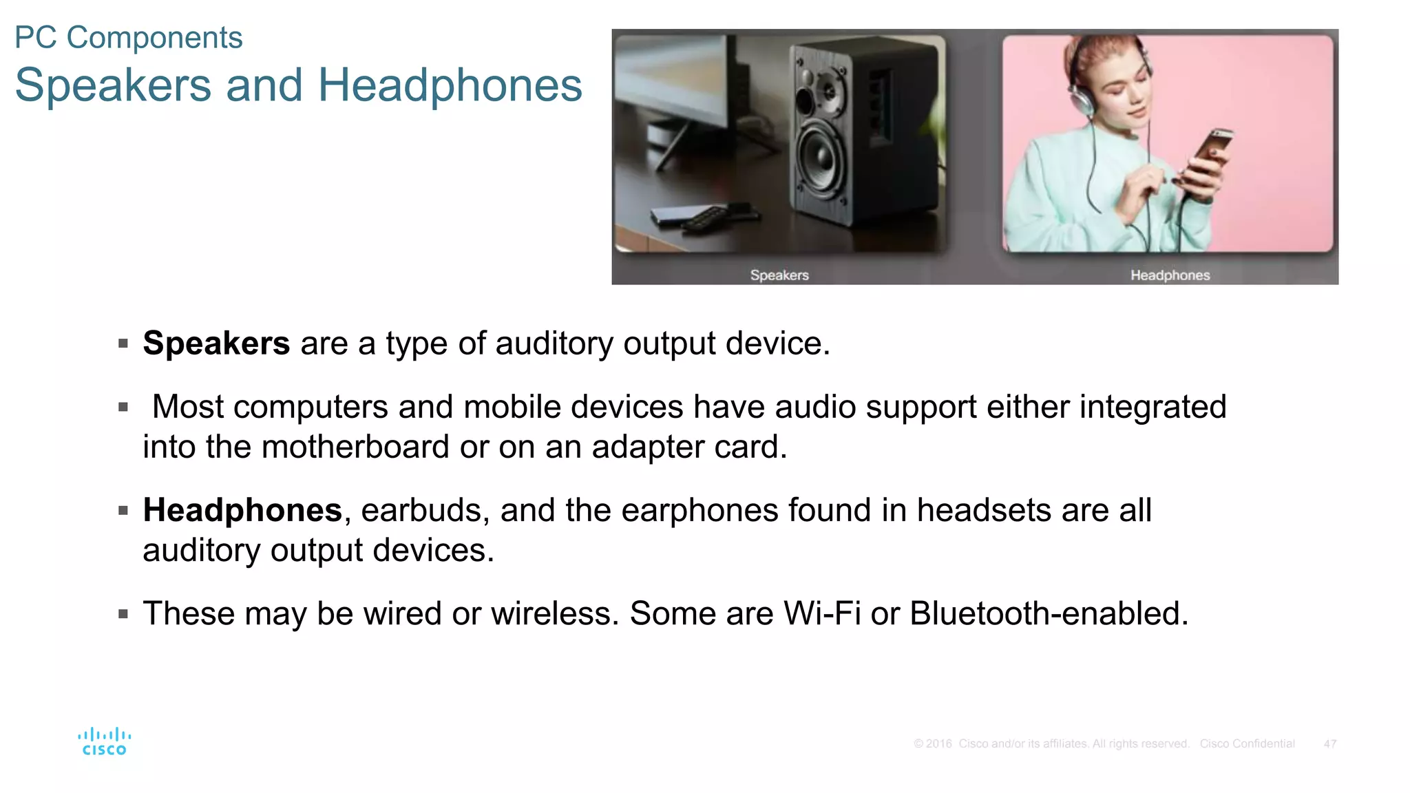 47
© 2016 Cisco and/or its affiliates. All rights reserved. Cisco Confidential
PC Components
Speakers and Headphones
 Speakers are a type of auditory output device.
 Most computers and mobile devices have audio support either integrated
into the motherboard or on an adapter card.
 Headphones, earbuds, and the earphones found in headsets are all
auditory output devices.
 These may be wired or wireless. Some are Wi-Fi or Bluetooth-enabled.
 