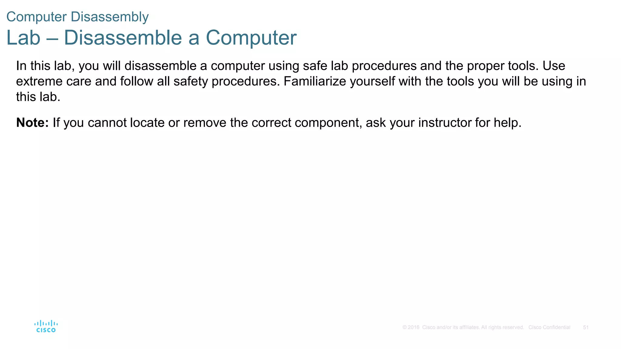 51
© 2016 Cisco and/or its affiliates. All rights reserved. Cisco Confidential
Computer Disassembly
Lab – Disassemble a Computer
In this lab, you will disassemble a computer using safe lab procedures and the proper tools. Use
extreme care and follow all safety procedures. Familiarize yourself with the tools you will be using in
this lab.
Note: If you cannot locate or remove the correct component, ask your instructor for help.
 