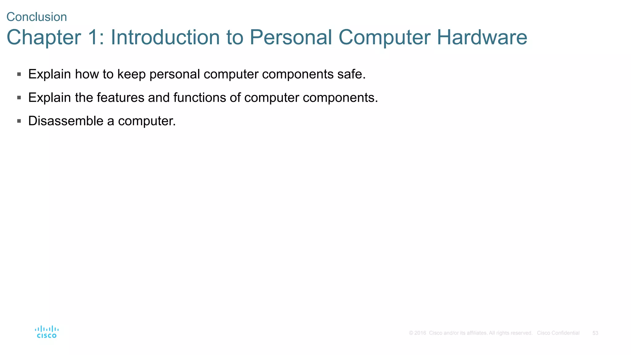 53
© 2016 Cisco and/or its affiliates. All rights reserved. Cisco Confidential
Conclusion
Chapter 1: Introduction to Personal Computer Hardware
 Explain how to keep personal computer components safe.
 Explain the features and functions of computer components.
 Disassemble a computer.
 