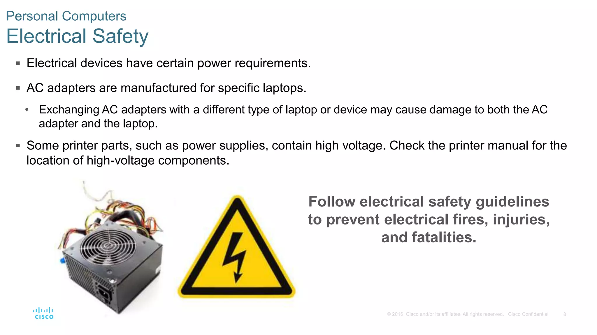 8
© 2016 Cisco and/or its affiliates. All rights reserved. Cisco Confidential
Personal Computers
Electrical Safety
 Electrical devices have certain power requirements.
 AC adapters are manufactured for specific laptops.
• Exchanging AC adapters with a different type of laptop or device may cause damage to both the AC
adapter and the laptop.
 Some printer parts, such as power supplies, contain high voltage. Check the printer manual for the
location of high-voltage components.
Follow electrical safety guidelines
to prevent electrical fires, injuries,
and fatalities.
 
