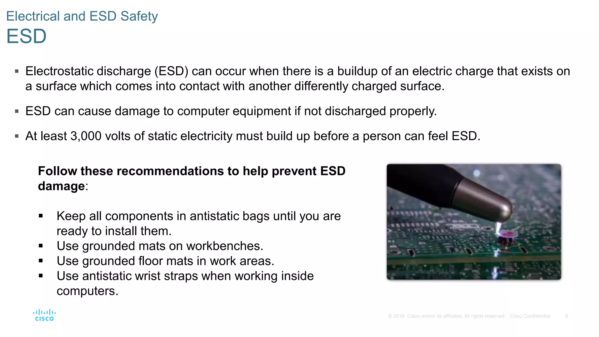 9
© 2016 Cisco and/or its affiliates. All rights reserved. Cisco Confidential
Electrical and ESD Safety
ESD
 Electrostatic discharge (ESD) can occur when there is a buildup of an electric charge that exists on
a surface which comes into contact with another differently charged surface.
 ESD can cause damage to computer equipment if not discharged properly.
 At least 3,000 volts of static electricity must build up before a person can feel ESD.
Follow these recommendations to help prevent ESD
damage:
 Keep all components in antistatic bags until you are
ready to install them.
 Use grounded mats on workbenches.
 Use grounded floor mats in work areas.
 Use antistatic wrist straps when working inside
computers.
 