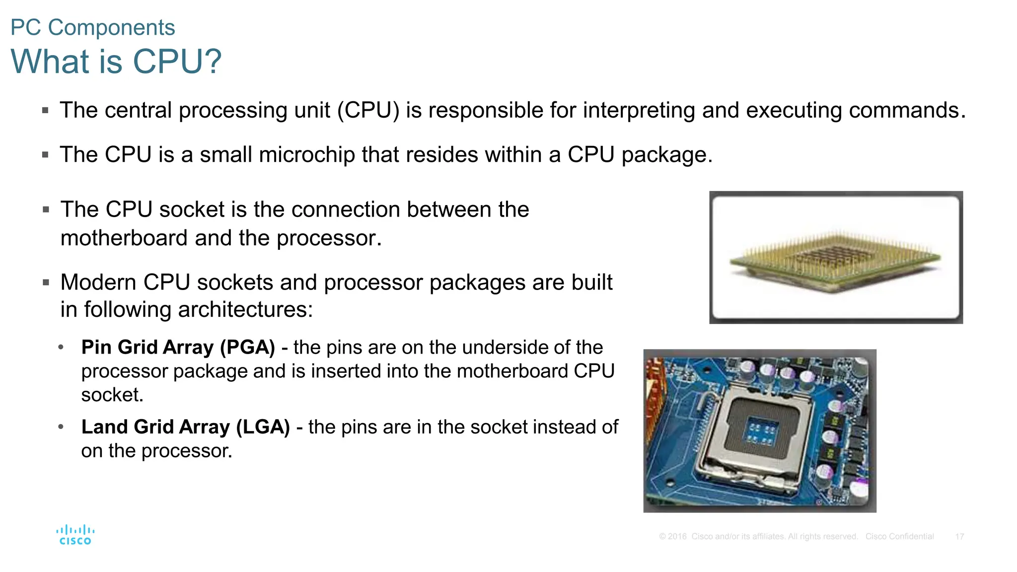 17
© 2016 Cisco and/or its affiliates. All rights reserved. Cisco Confidential
PC Components
What is CPU?
 The central processing unit (CPU) is responsible for interpreting and executing commands.
 The CPU is a small microchip that resides within a CPU package.
 The CPU socket is the connection between the
motherboard and the processor.
 Modern CPU sockets and processor packages are built
in following architectures:
• Pin Grid Array (PGA) - the pins are on the underside of the
processor package and is inserted into the motherboard CPU
socket.
• Land Grid Array (LGA) - the pins are in the socket instead of
on the processor.
 
