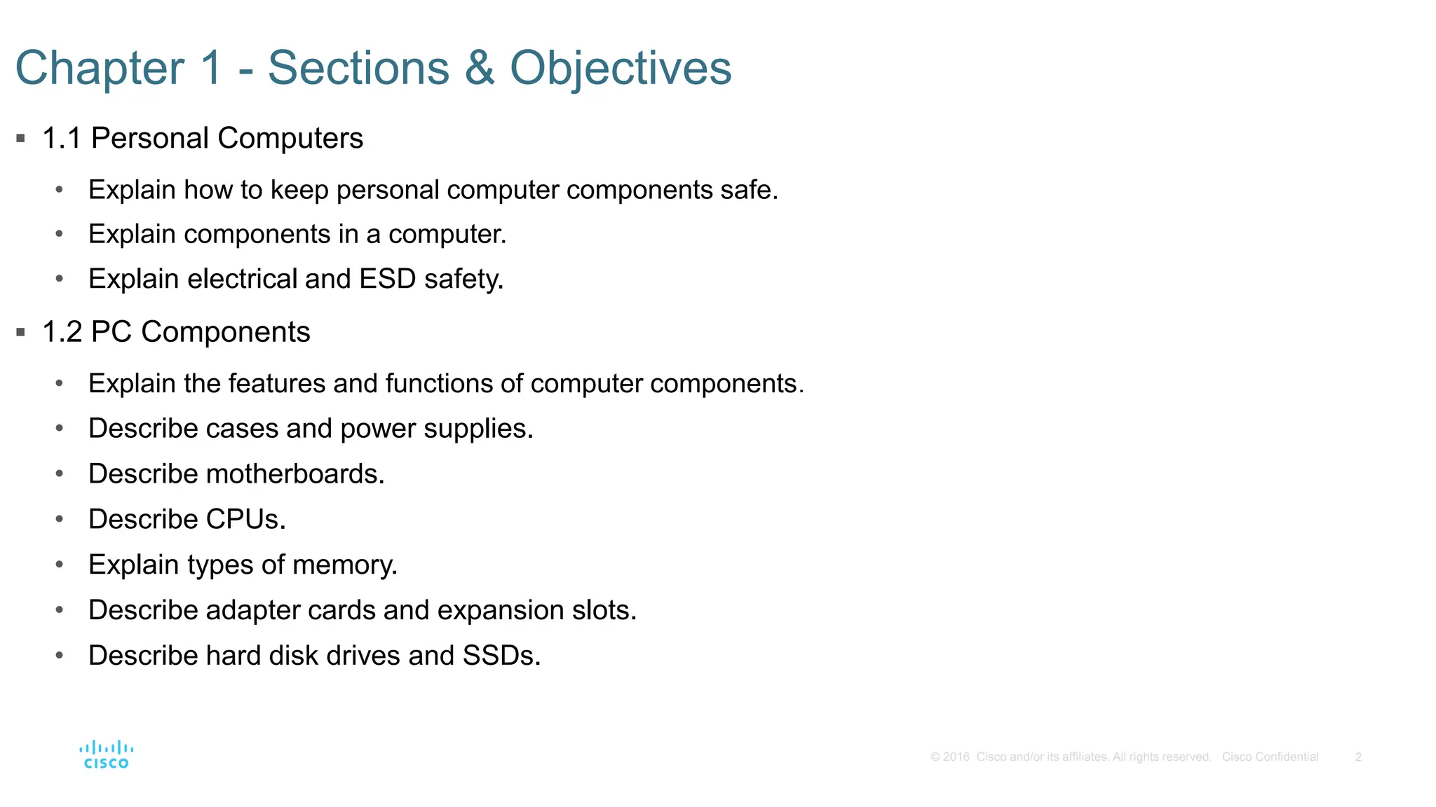 2
© 2016 Cisco and/or its affiliates. All rights reserved. Cisco Confidential
Chapter 1 - Sections & Objectives
 1.1 Personal Computers
• Explain how to keep personal computer components safe.
• Explain components in a computer.
• Explain electrical and ESD safety.
 1.2 PC Components
• Explain the features and functions of computer components.
• Describe cases and power supplies.
• Describe motherboards.
• Describe CPUs.
• Explain types of memory.
• Describe adapter cards and expansion slots.
• Describe hard disk drives and SSDs.
 