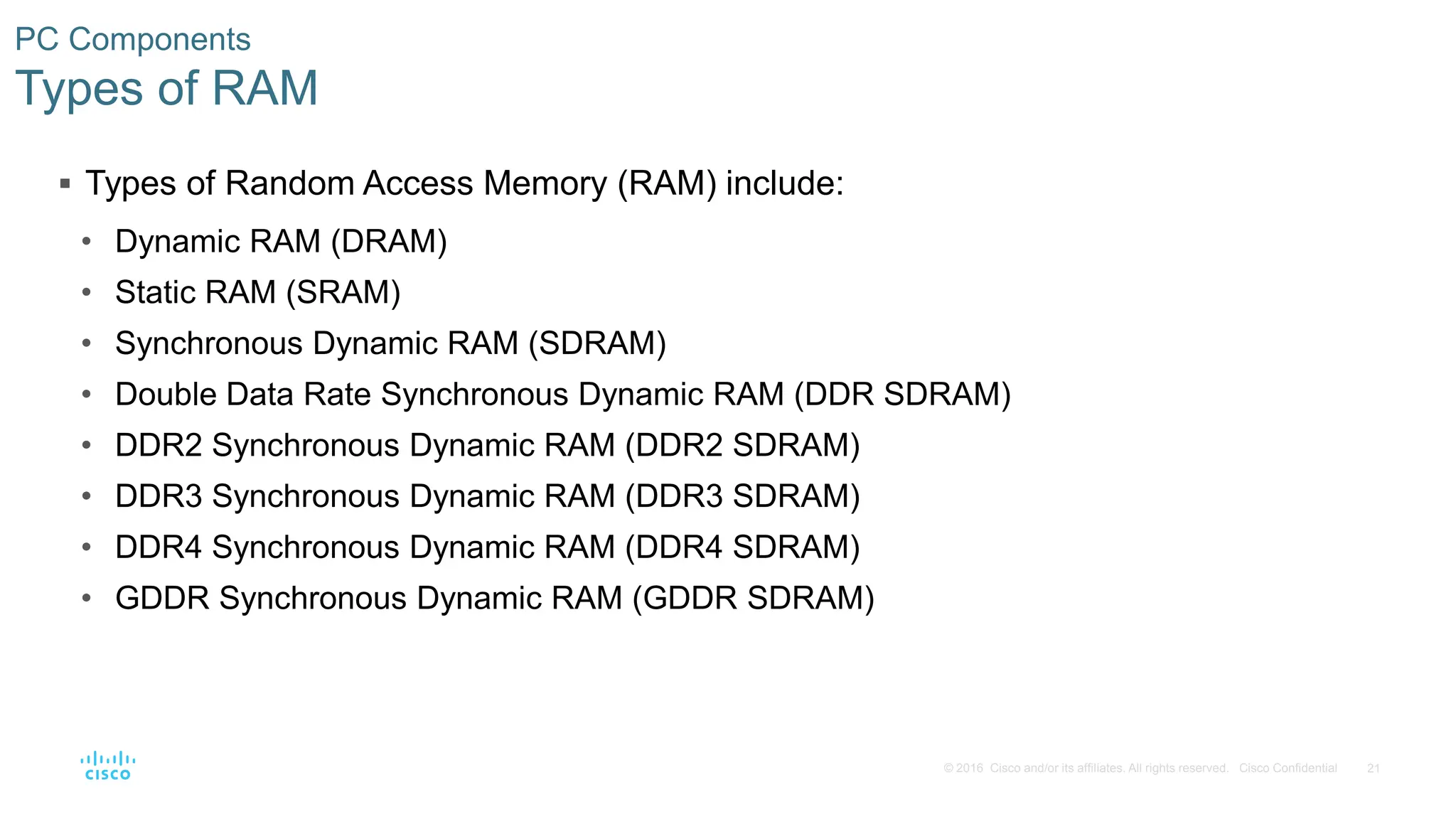 21
© 2016 Cisco and/or its affiliates. All rights reserved. Cisco Confidential
PC Components
Types of RAM
 Types of Random Access Memory (RAM) include:
• Dynamic RAM (DRAM)
• Static RAM (SRAM)
• Synchronous Dynamic RAM (SDRAM)
• Double Data Rate Synchronous Dynamic RAM (DDR SDRAM)
• DDR2 Synchronous Dynamic RAM (DDR2 SDRAM)
• DDR3 Synchronous Dynamic RAM (DDR3 SDRAM)
• DDR4 Synchronous Dynamic RAM (DDR4 SDRAM)
• GDDR Synchronous Dynamic RAM (GDDR SDRAM)
 