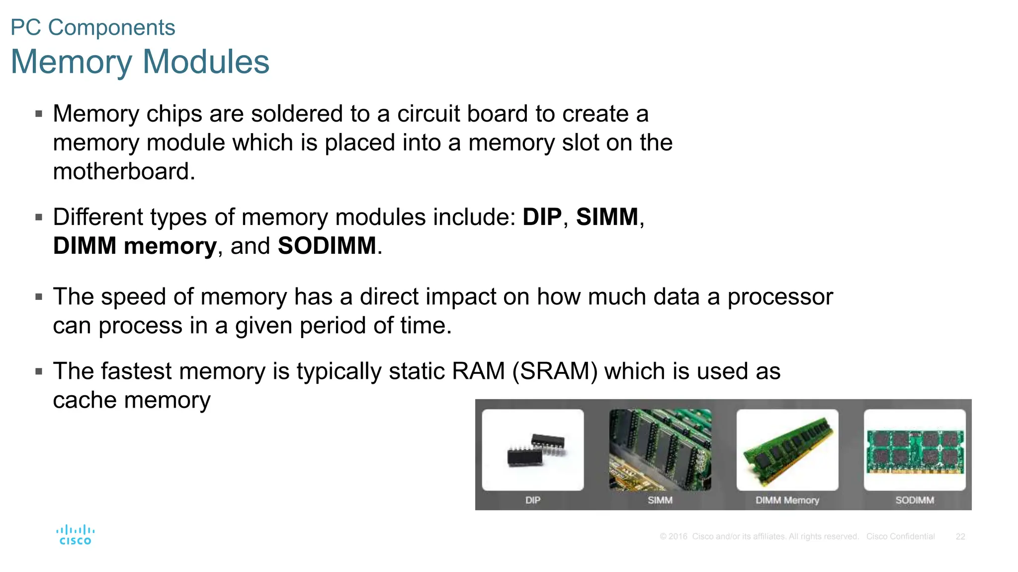 22
© 2016 Cisco and/or its affiliates. All rights reserved. Cisco Confidential
PC Components
Memory Modules
 Memory chips are soldered to a circuit board to create a
memory module which is placed into a memory slot on the
motherboard.
 Different types of memory modules include: DIP, SIMM,
DIMM memory, and SODIMM.
 The speed of memory has a direct impact on how much data a processor
can process in a given period of time.
 The fastest memory is typically static RAM (SRAM) which is used as
cache memory
 
