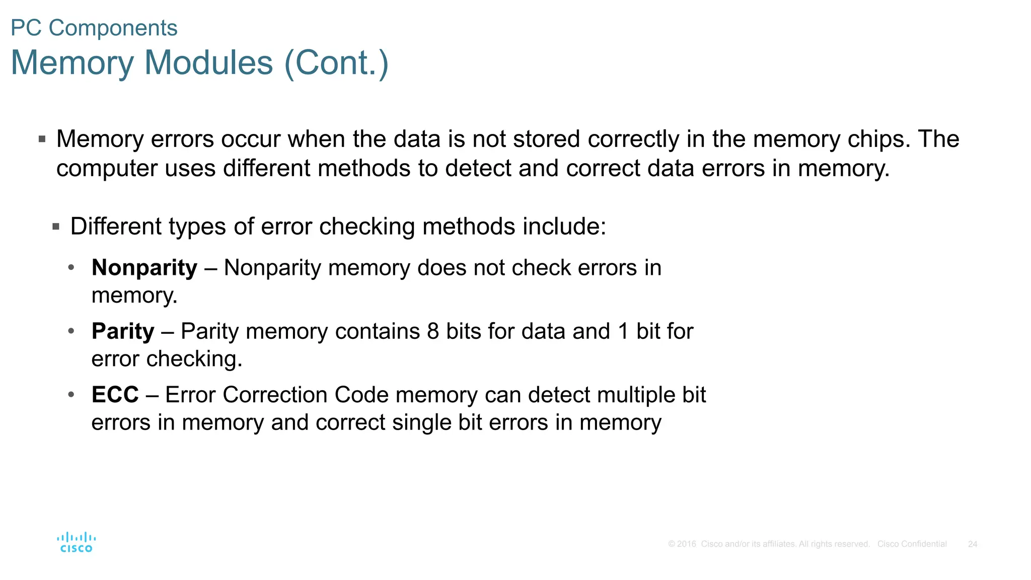 24
© 2016 Cisco and/or its affiliates. All rights reserved. Cisco Confidential
PC Components
Memory Modules (Cont.)
 Memory errors occur when the data is not stored correctly in the memory chips. The
computer uses different methods to detect and correct data errors in memory.
 Different types of error checking methods include:
• Nonparity – Nonparity memory does not check errors in
memory.
• Parity – Parity memory contains 8 bits for data and 1 bit for
error checking.
• ECC – Error Correction Code memory can detect multiple bit
errors in memory and correct single bit errors in memory
 
