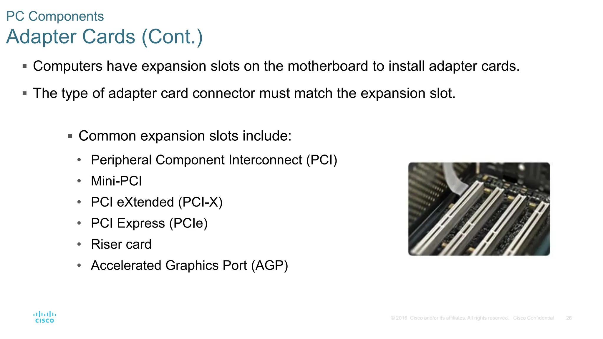 26
© 2016 Cisco and/or its affiliates. All rights reserved. Cisco Confidential
PC Components
Adapter Cards (Cont.)
 Computers have expansion slots on the motherboard to install adapter cards.
 The type of adapter card connector must match the expansion slot.
 Common expansion slots include:
• Peripheral Component Interconnect (PCI)
• Mini-PCI
• PCI eXtended (PCI-X)
• PCI Express (PCIe)
• Riser card
• Accelerated Graphics Port (AGP)
 