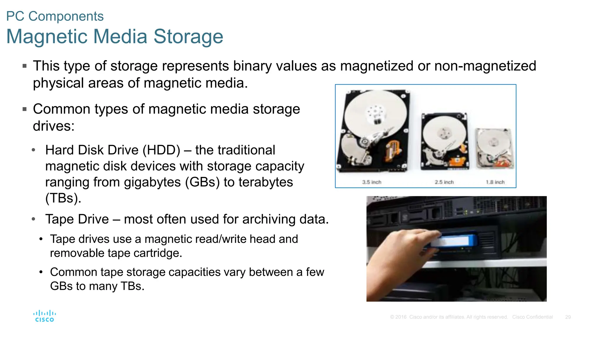 29
© 2016 Cisco and/or its affiliates. All rights reserved. Cisco Confidential
PC Components
Magnetic Media Storage
 This type of storage represents binary values as magnetized or non-magnetized
physical areas of magnetic media.
 Common types of magnetic media storage
drives:
• Hard Disk Drive (HDD) – the traditional
magnetic disk devices with storage capacity
ranging from gigabytes (GBs) to terabytes
(TBs).
• Tape Drive – most often used for archiving data.
• Tape drives use a magnetic read/write head and
removable tape cartridge.
• Common tape storage capacities vary between a few
GBs to many TBs.
 