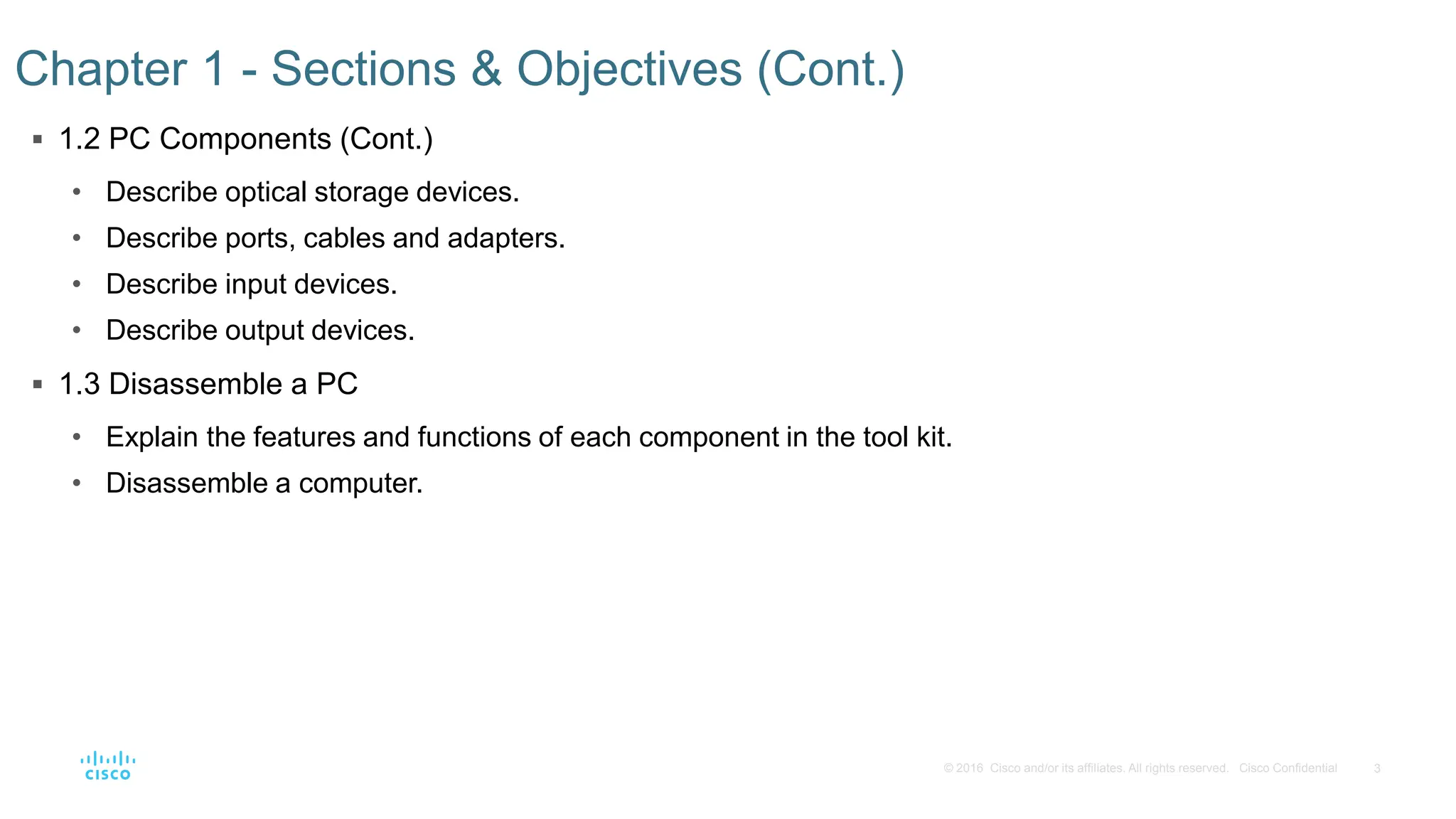 3
© 2016 Cisco and/or its affiliates. All rights reserved. Cisco Confidential
Chapter 1 - Sections & Objectives (Cont.)
 1.2 PC Components (Cont.)
• Describe optical storage devices.
• Describe ports, cables and adapters.
• Describe input devices.
• Describe output devices.
 1.3 Disassemble a PC
• Explain the features and functions of each component in the tool kit.
• Disassemble a computer.
 