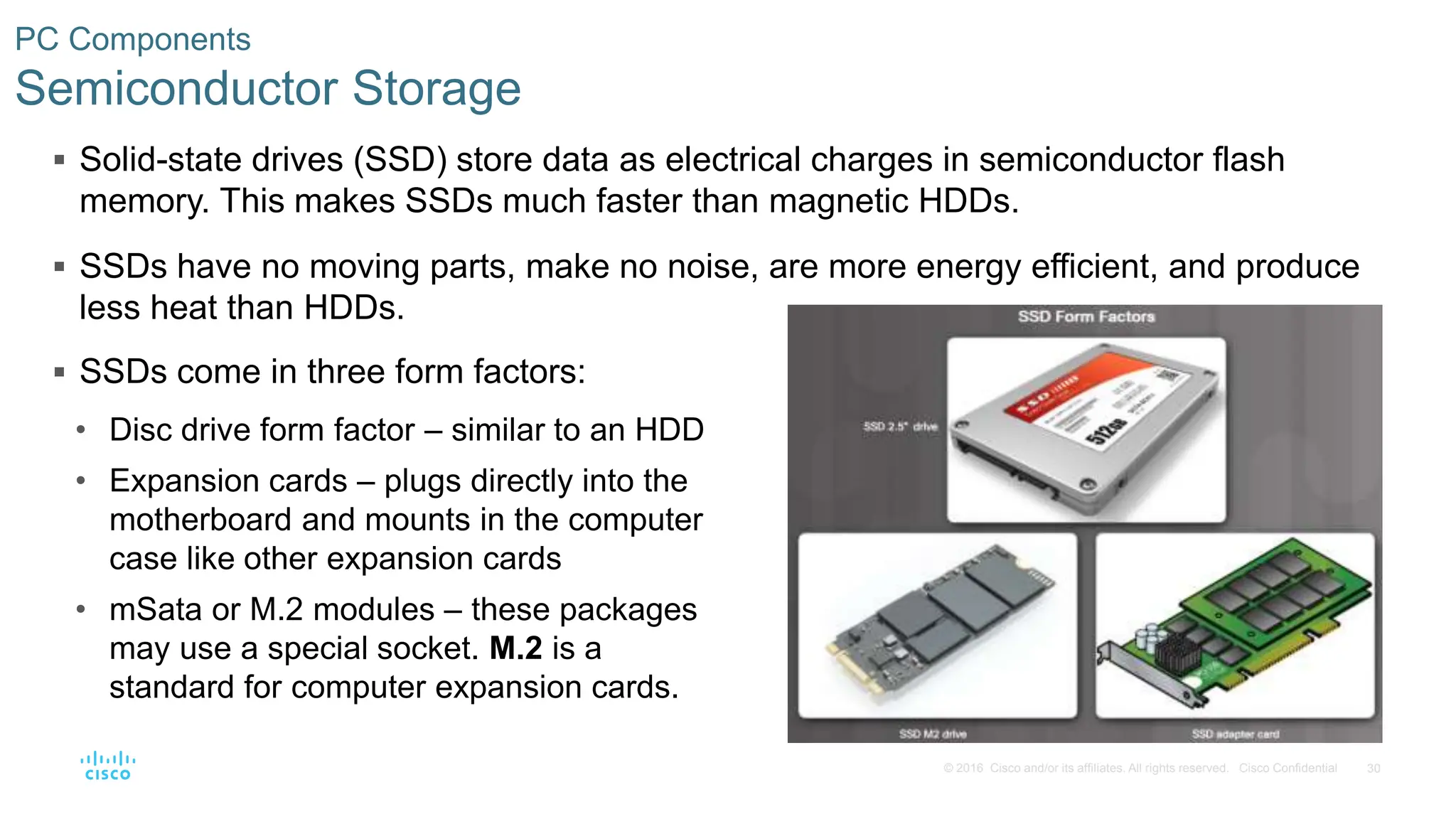 30
© 2016 Cisco and/or its affiliates. All rights reserved. Cisco Confidential
PC Components
Semiconductor Storage
 Solid-state drives (SSD) store data as electrical charges in semiconductor flash
memory. This makes SSDs much faster than magnetic HDDs.
 SSDs have no moving parts, make no noise, are more energy efficient, and produce
less heat than HDDs.
 SSDs come in three form factors:
• Disc drive form factor – similar to an HDD
• Expansion cards – plugs directly into the
motherboard and mounts in the computer
case like other expansion cards
• mSata or M.2 modules – these packages
may use a special socket. M.2 is a
standard for computer expansion cards.
 
