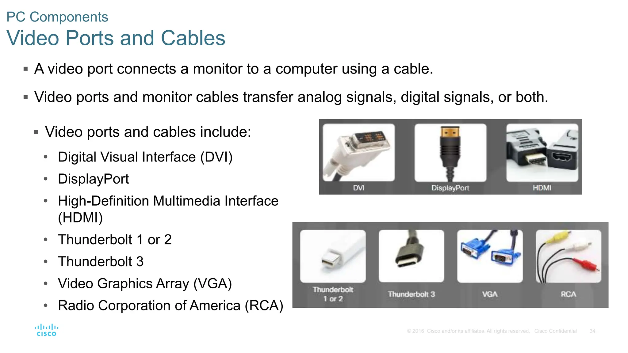 34
© 2016 Cisco and/or its affiliates. All rights reserved. Cisco Confidential
PC Components
Video Ports and Cables
 A video port connects a monitor to a computer using a cable.
 Video ports and monitor cables transfer analog signals, digital signals, or both.
 Video ports and cables include:
• Digital Visual Interface (DVI)
• DisplayPort
• High-Definition Multimedia Interface
(HDMI)
• Thunderbolt 1 or 2
• Thunderbolt 3
• Video Graphics Array (VGA)
• Radio Corporation of America (RCA)
 
