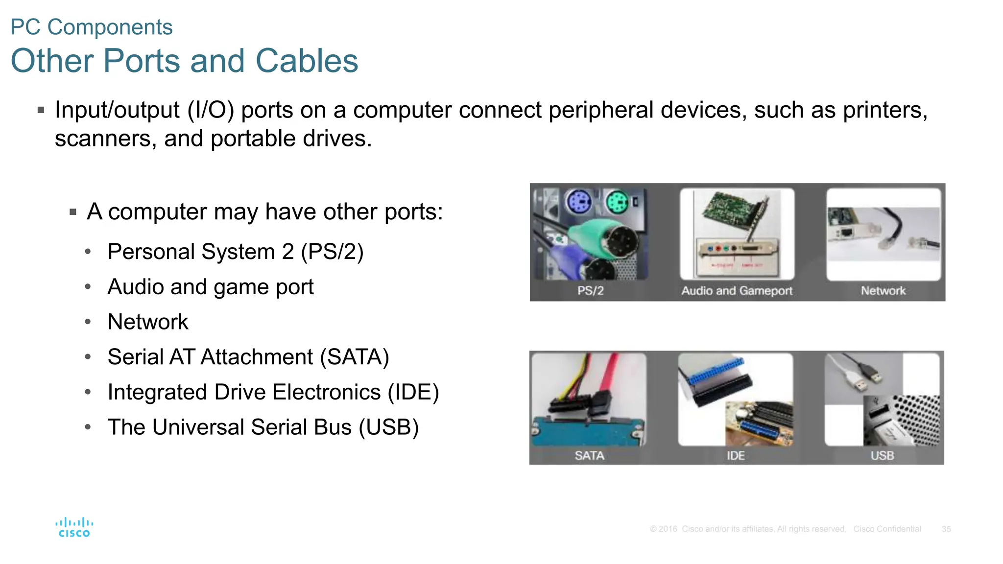 35
© 2016 Cisco and/or its affiliates. All rights reserved. Cisco Confidential
PC Components
Other Ports and Cables
 Input/output (I/O) ports on a computer connect peripheral devices, such as printers,
scanners, and portable drives.
 A computer may have other ports:
• Personal System 2 (PS/2)
• Audio and game port
• Network
• Serial AT Attachment (SATA)
• Integrated Drive Electronics (IDE)
• The Universal Serial Bus (USB)
 