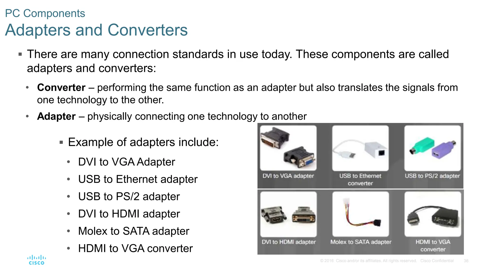 36
© 2016 Cisco and/or its affiliates. All rights reserved. Cisco Confidential
PC Components
Adapters and Converters
 There are many connection standards in use today. These components are called
adapters and converters:
• Converter – performing the same function as an adapter but also translates the signals from
one technology to the other.
• Adapter – physically connecting one technology to another
 Example of adapters include:
• DVI to VGA Adapter
• USB to Ethernet adapter
• USB to PS/2 adapter
• DVI to HDMI adapter
• Molex to SATA adapter
• HDMI to VGA converter
 