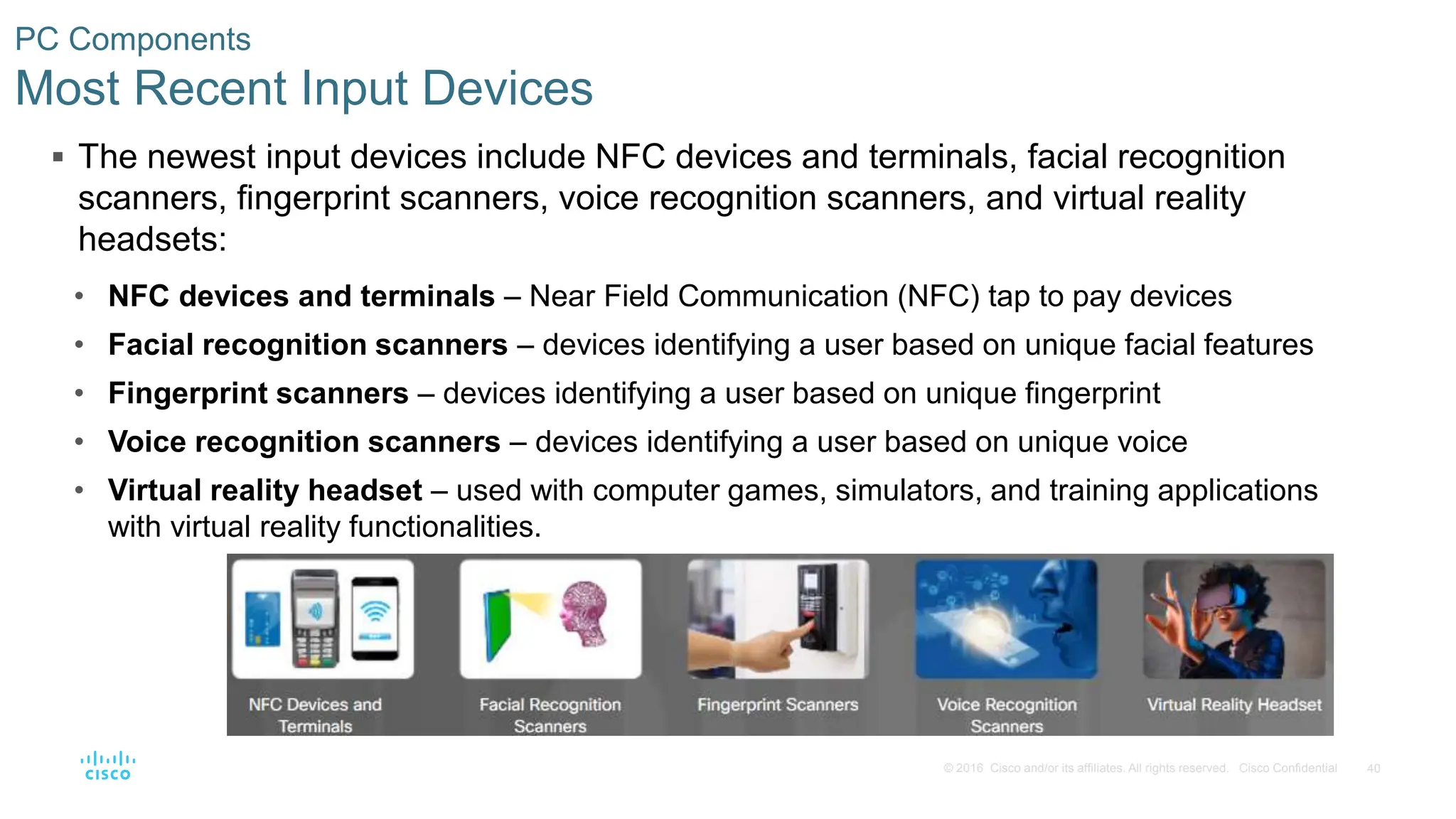 40
© 2016 Cisco and/or its affiliates. All rights reserved. Cisco Confidential
PC Components
Most Recent Input Devices
 The newest input devices include NFC devices and terminals, facial recognition
scanners, fingerprint scanners, voice recognition scanners, and virtual reality
headsets:
• NFC devices and terminals – Near Field Communication (NFC) tap to pay devices
• Facial recognition scanners – devices identifying a user based on unique facial features
• Fingerprint scanners – devices identifying a user based on unique fingerprint
• Voice recognition scanners – devices identifying a user based on unique voice
• Virtual reality headset – used with computer games, simulators, and training applications
with virtual reality functionalities.
 