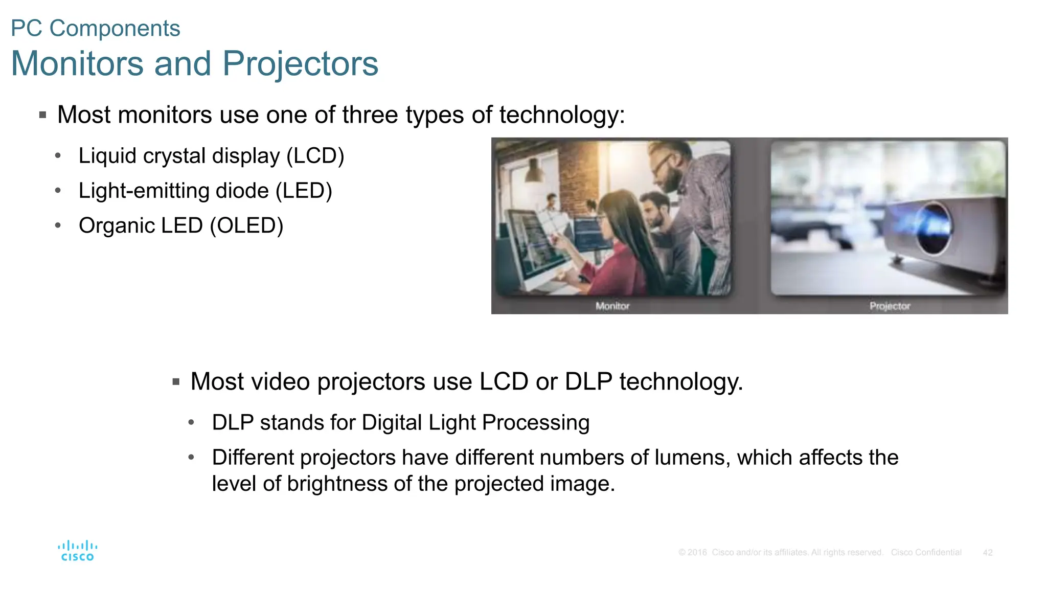 42
© 2016 Cisco and/or its affiliates. All rights reserved. Cisco Confidential
PC Components
Monitors and Projectors
 Most monitors use one of three types of technology:
• Liquid crystal display (LCD)
• Light-emitting diode (LED)
• Organic LED (OLED)
 Most video projectors use LCD or DLP technology.
• DLP stands for Digital Light Processing
• Different projectors have different numbers of lumens, which affects the
level of brightness of the projected image.
 