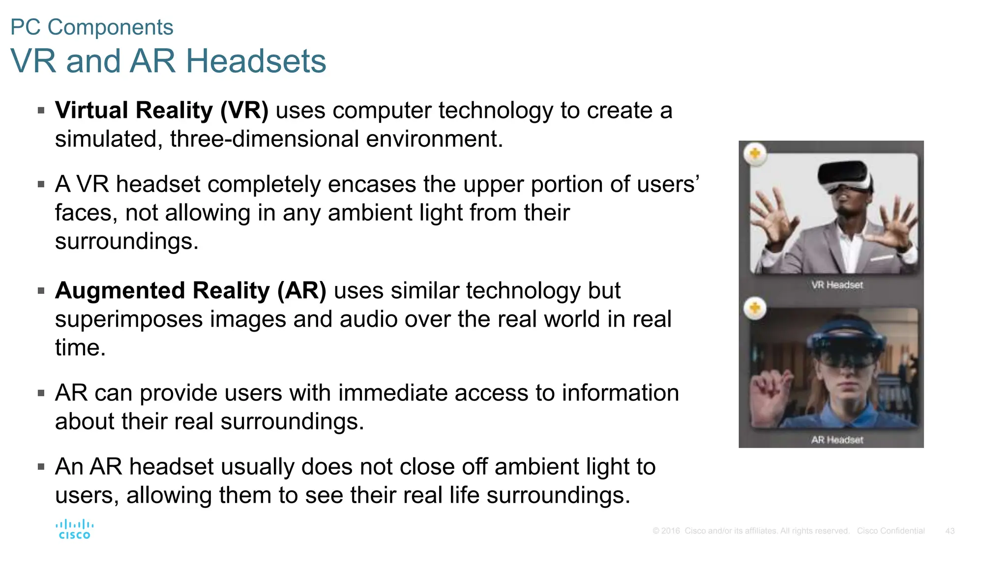 43
© 2016 Cisco and/or its affiliates. All rights reserved. Cisco Confidential
PC Components
VR and AR Headsets
 Virtual Reality (VR) uses computer technology to create a
simulated, three-dimensional environment.
 A VR headset completely encases the upper portion of users’
faces, not allowing in any ambient light from their
surroundings.
 Augmented Reality (AR) uses similar technology but
superimposes images and audio over the real world in real
time.
 AR can provide users with immediate access to information
about their real surroundings.
 An AR headset usually does not close off ambient light to
users, allowing them to see their real life surroundings.
 