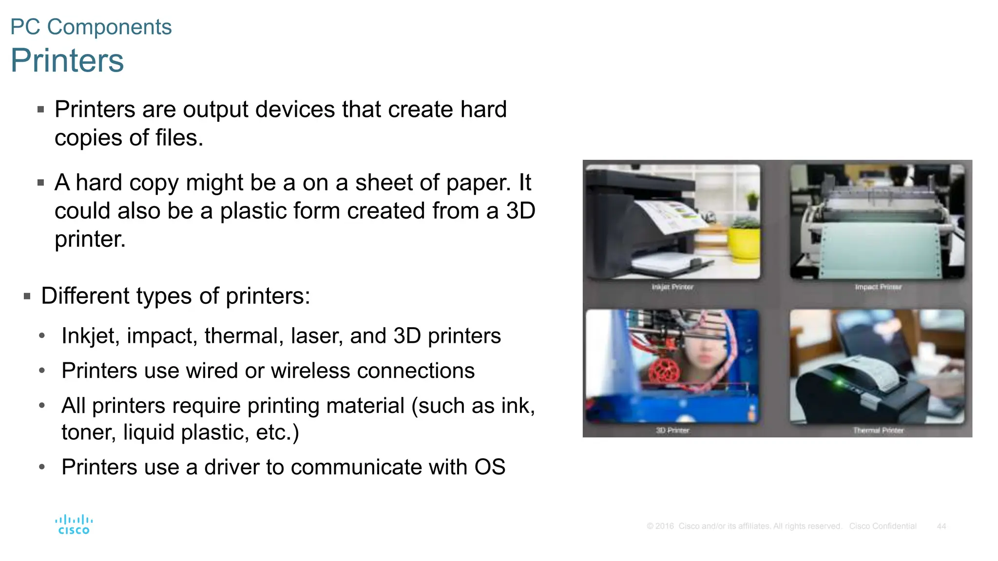 44
© 2016 Cisco and/or its affiliates. All rights reserved. Cisco Confidential
PC Components
Printers
 Printers are output devices that create hard
copies of files.
 A hard copy might be a on a sheet of paper. It
could also be a plastic form created from a 3D
printer.
 Different types of printers:
• Inkjet, impact, thermal, laser, and 3D printers
• Printers use wired or wireless connections
• All printers require printing material (such as ink,
toner, liquid plastic, etc.)
• Printers use a driver to communicate with OS
 