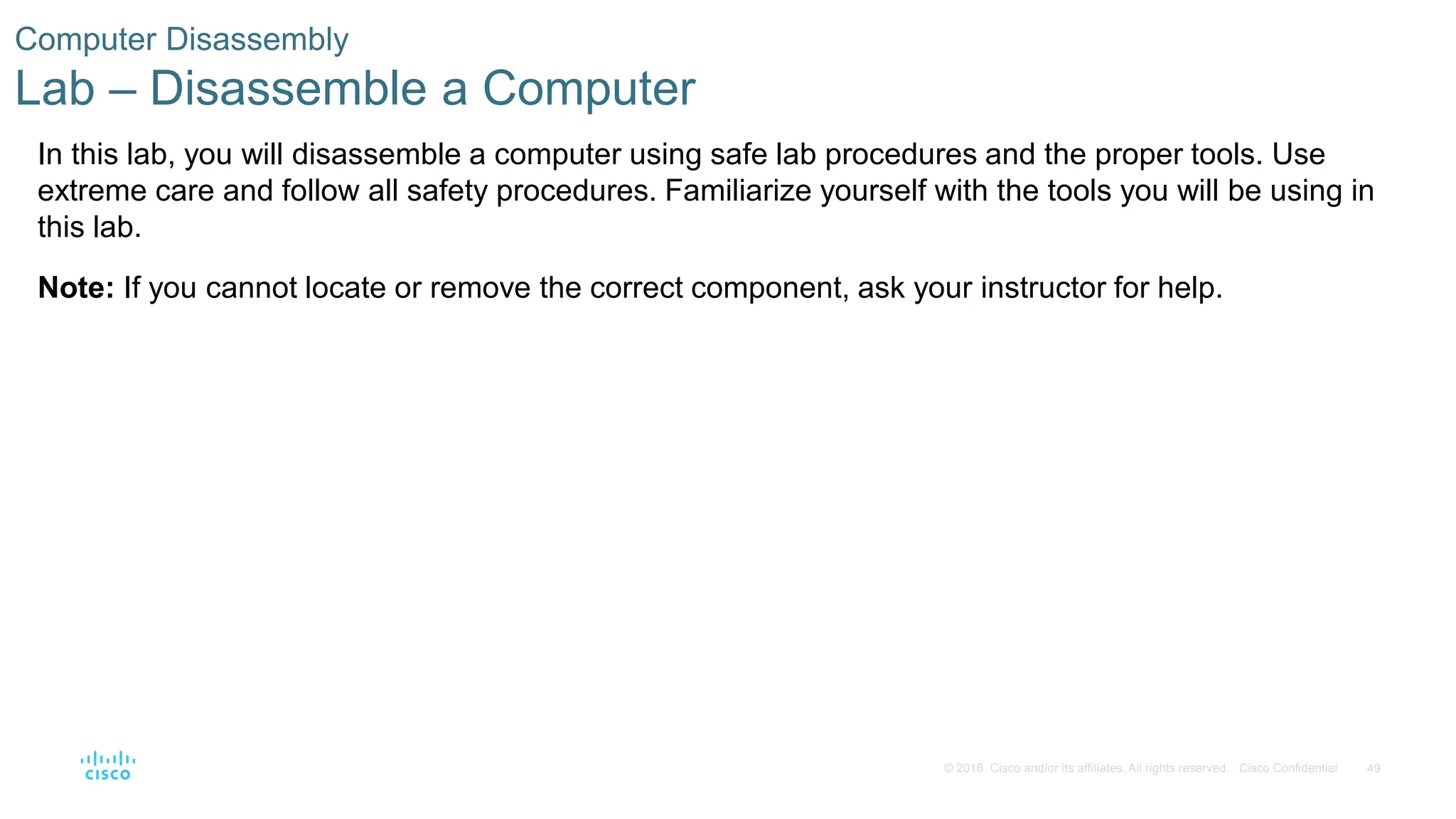 49
© 2016 Cisco and/or its affiliates. All rights reserved. Cisco Confidential
Computer Disassembly
Lab – Disassemble a Computer
In this lab, you will disassemble a computer using safe lab procedures and the proper tools. Use
extreme care and follow all safety procedures. Familiarize yourself with the tools you will be using in
this lab.
Note: If you cannot locate or remove the correct component, ask your instructor for help.
 