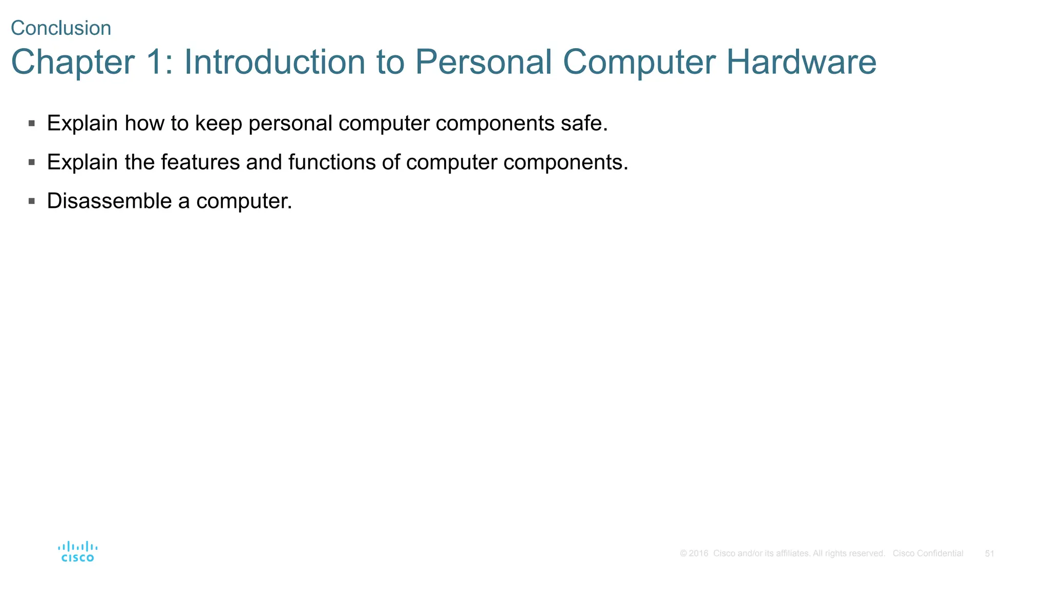 51
© 2016 Cisco and/or its affiliates. All rights reserved. Cisco Confidential
Conclusion
Chapter 1: Introduction to Personal Computer Hardware
 Explain how to keep personal computer components safe.
 Explain the features and functions of computer components.
 Disassemble a computer.
 