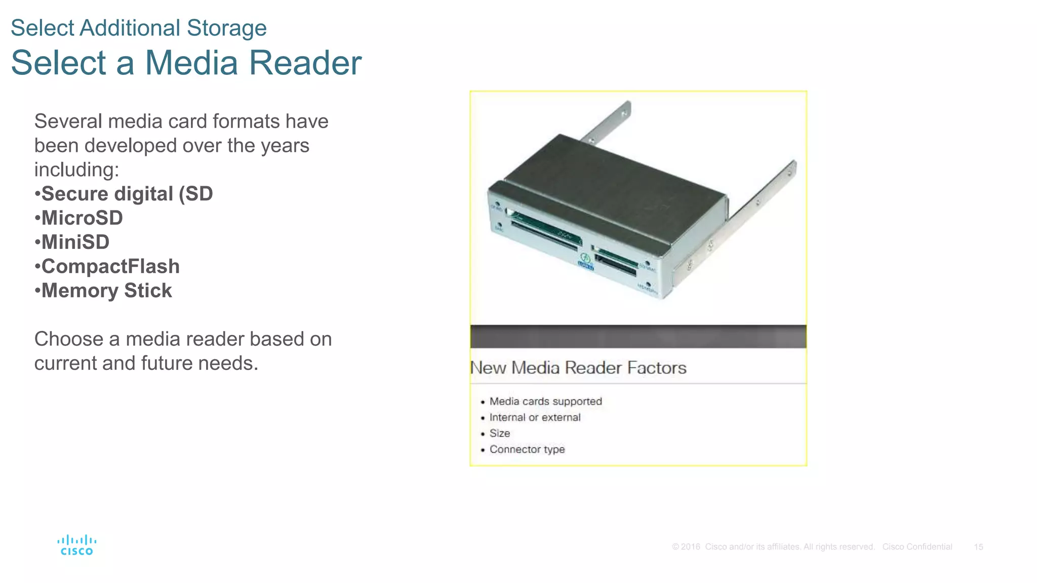 15
© 2016 Cisco and/or its affiliates. All rights reserved. Cisco Confidential
Select Additional Storage
Select a Media Reader
Several media card formats have
been developed over the years
including:
•Secure digital (SD
•MicroSD
•MiniSD
•CompactFlash
•Memory Stick
Choose a media reader based on
current and future needs.
 