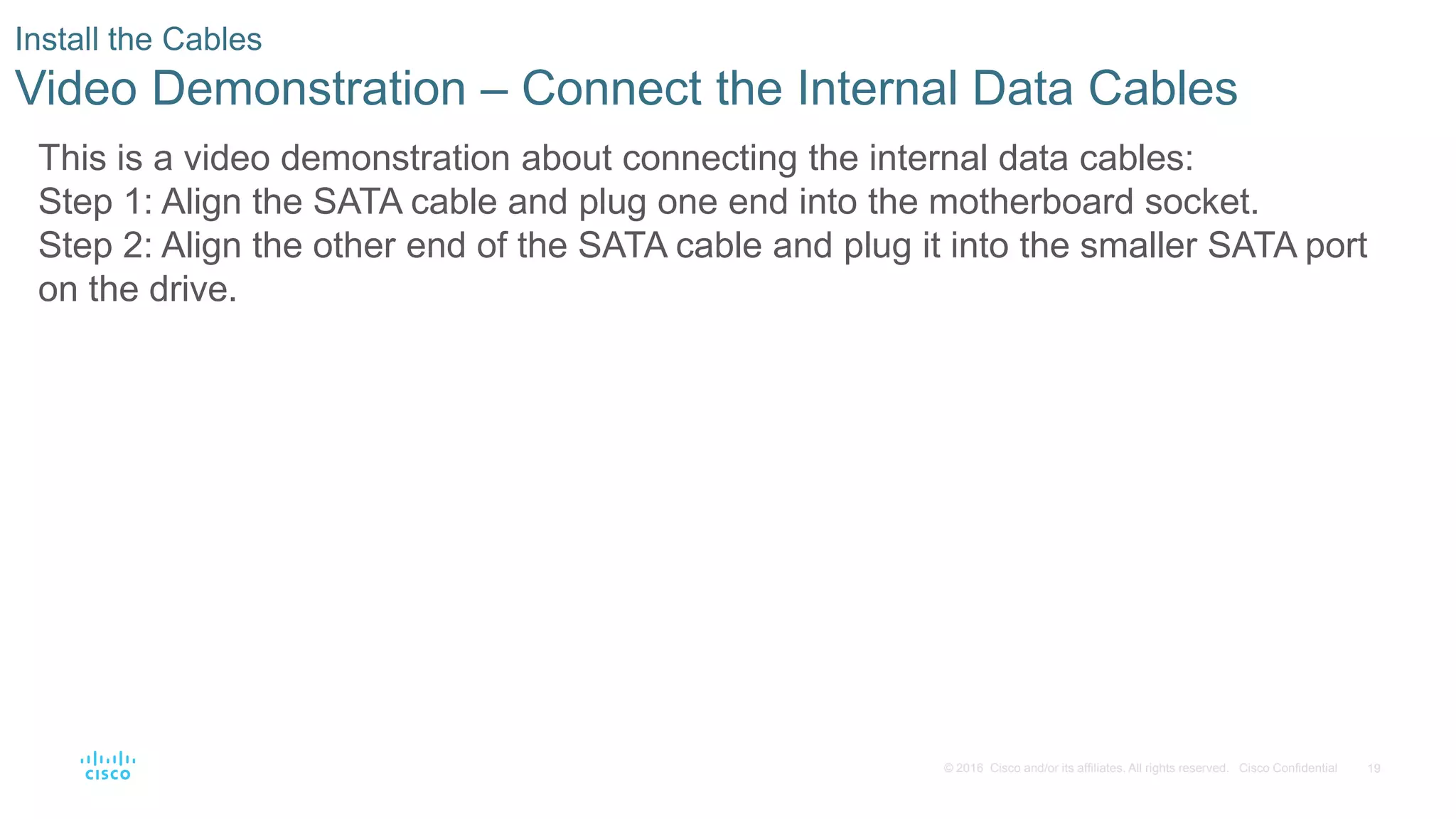 19
© 2016 Cisco and/or its affiliates. All rights reserved. Cisco Confidential
Install the Cables
Video Demonstration – Connect the Internal Data Cables
This is a video demonstration about connecting the internal data cables:
Step 1: Align the SATA cable and plug one end into the motherboard socket.
Step 2: Align the other end of the SATA cable and plug it into the smaller SATA port
on the drive.
 