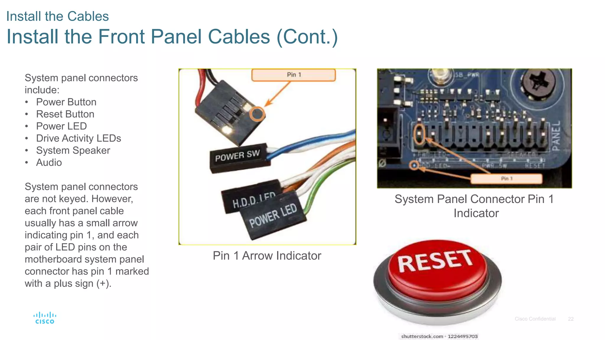 22
© 2016 Cisco and/or its affiliates. All rights reserved. Cisco Confidential
Install the Cables
Install the Front Panel Cables (Cont.)
Pin 1 Arrow Indicator
System Panel Connector Pin 1
Indicator
System panel connectors
include:
• Power Button
• Reset Button
• Power LED
• Drive Activity LEDs
• System Speaker
• Audio
System panel connectors
are not keyed. However,
each front panel cable
usually has a small arrow
indicating pin 1, and each
pair of LED pins on the
motherboard system panel
connector has pin 1 marked
with a plus sign (+).
 