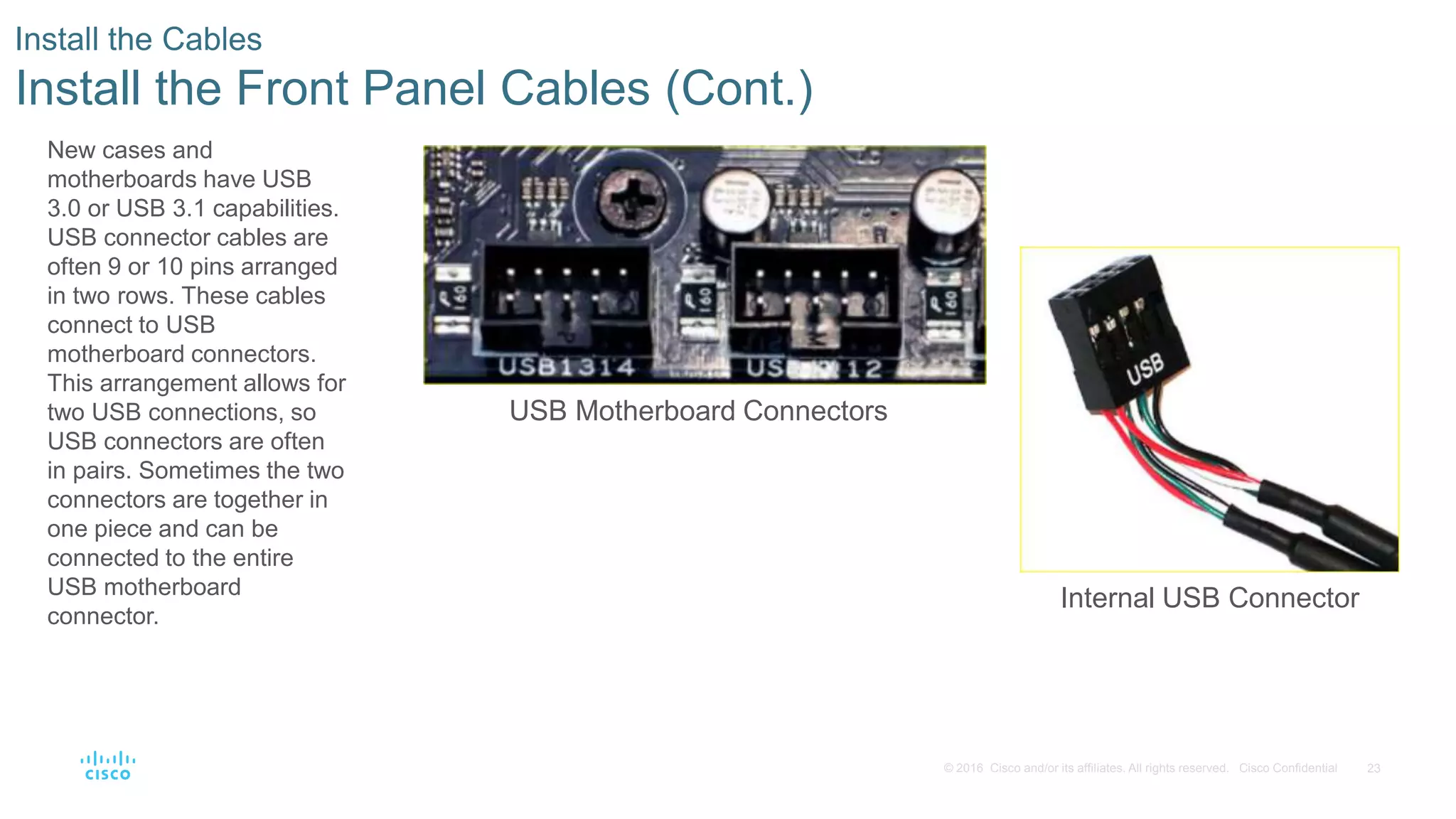 23
© 2016 Cisco and/or its affiliates. All rights reserved. Cisco Confidential
Install the Cables
Install the Front Panel Cables (Cont.)
USB Motherboard Connectors
Internal USB Connector
New cases and
motherboards have USB
3.0 or USB 3.1 capabilities.
USB connector cables are
often 9 or 10 pins arranged
in two rows. These cables
connect to USB
motherboard connectors.
This arrangement allows for
two USB connections, so
USB connectors are often
in pairs. Sometimes the two
connectors are together in
one piece and can be
connected to the entire
USB motherboard
connector.
 