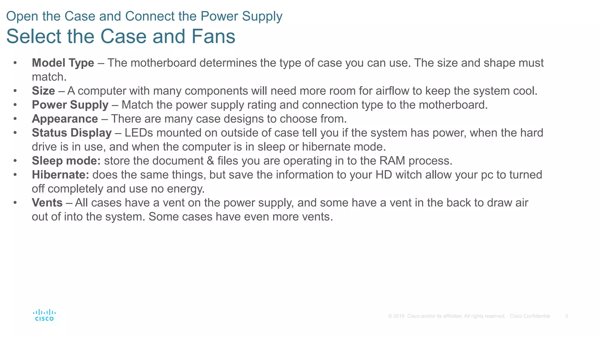 3
© 2016 Cisco and/or its affiliates. All rights reserved. Cisco Confidential
Open the Case and Connect the Power Supply
Select the Case and Fans
• Model Type – The motherboard determines the type of case you can use. The size and shape must
match.
• Size – A computer with many components will need more room for airflow to keep the system cool.
• Power Supply – Match the power supply rating and connection type to the motherboard.
• Appearance – There are many case designs to choose from.
• Status Display – LEDs mounted on outside of case tell you if the system has power, when the hard
drive is in use, and when the computer is in sleep or hibernate mode.
• Sleep mode: store the document & files you are operating in to the RAM process.
• Hibernate: does the same things, but save the information to your HD witch allow your pc to turned
off completely and use no energy.
• Vents – All cases have a vent on the power supply, and some have a vent in the back to draw air
out of into the system. Some cases have even more vents.
 
