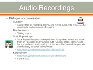    Dialogue or conversation
    o Audacity
        • Audio editor for recording, slicing, and mixing audio. Site includes help,
          downloads, and developer information.
    o Blabberize.com
        • Talking photos
    o Sock Puppets app
        • Sock Puppets lets you create your own lip-synched videos and share
          them on Facebook and YouTube. Add Puppets, props, scenery, and
          backgrounds and start creating. Hit the record button and the puppets
          automatically lip-synch to your voice.
        • http://www.youtube.com/watch?v=7TZFWuffY6E
    o Kerpoof.com
        • http://www.youtube.com/watch?v=GGRBnO7w0r0
        • Start at 1:00
 