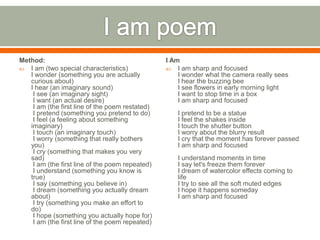 Method:                                          I Am
 I am (two special characteristics)              I am sharp and focused
   I wonder (something you are actually              I wonder what the camera really sees
   curious about)                                    I hear the buzzing bee
   I hear (an imaginary sound)                       I see flowers in early morning light
    I see (an imaginary sight)                       I want to stop time in a box
    I want (an actual desire)                        I am sharp and focused
    I am (the first line of the poem restated)
    I pretend (something you pretend to do)         I pretend to be a statue
    I feel (a feeling about something               I feel the shakes inside
   imaginary)                                       I touch the shutter button
    I touch (an imaginary touch)                    I worry about the blurry result
    I worry (something that really bothers          I cry that the moment has forever passed
   you)                                             I am sharp and focused
    I cry (something that makes you very
   sad)                                             I understand moments in time
    I am (the first line of the poem repeated)      I say let's freeze them forever
    I understand (something you know is             I dream of watercolor effects coming to
   true)                                            life
    I say (something you believe in)                I try to see all the soft muted edges
    I dream (something you actually dream           I hope it happens someday
   about)                                           I am sharp and focused
    I try (something you make an effort to
   do)
    I hope (something you actually hope for)
    I am (the first line of the poem repeated)
 